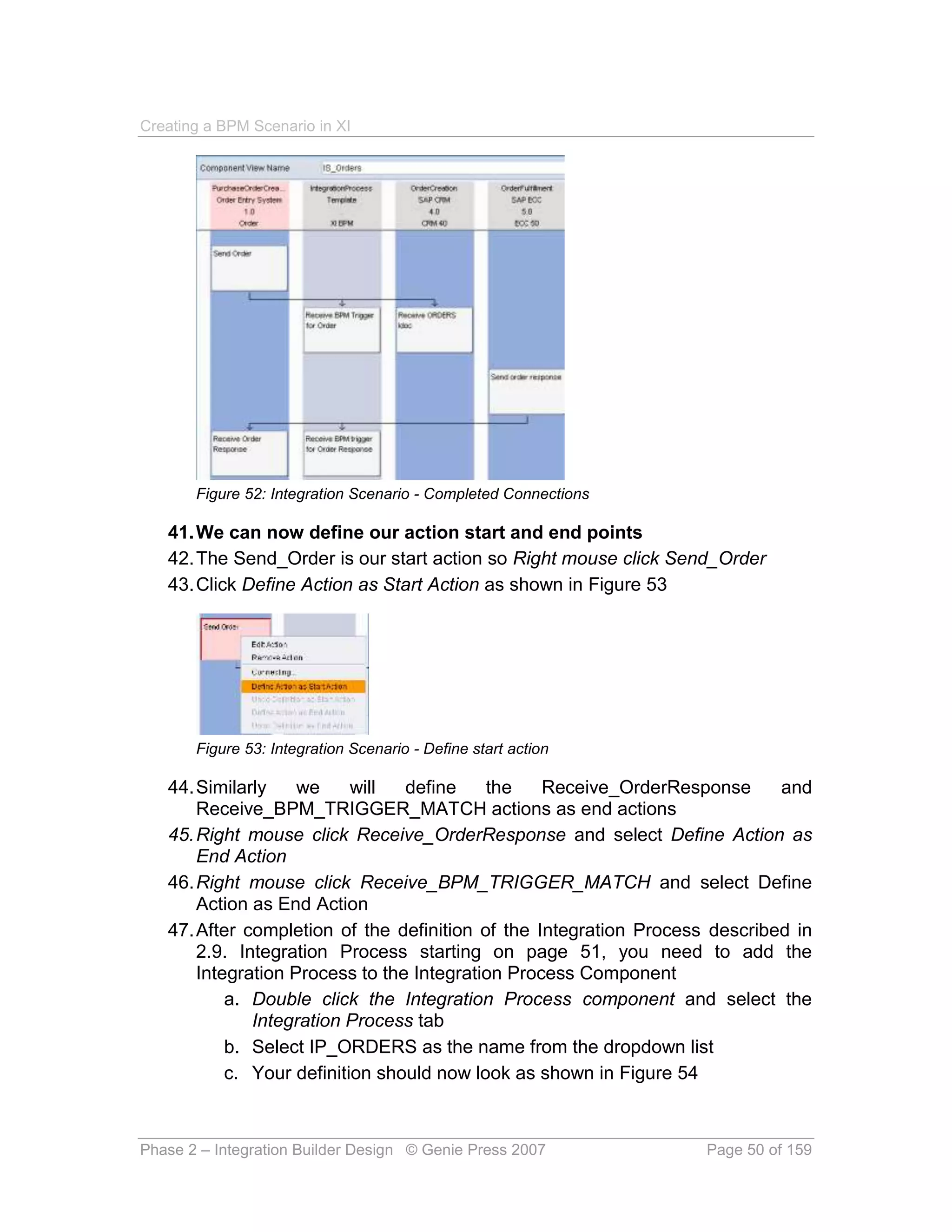 Creating a BPM Scenario in XI




       Figure 52: Integration Scenario - Completed Connections

   41. We can now define our action start and end points
   42. The Send_Order is our start action so Right mouse click Send_Order
   43. Click Define Action as Start Action as shown in Figure 53




       Figure 53: Integration Scenario - Define start action

   44. Similarly    we     will  define    the    Receive_OrderResponse      and
       Receive_BPM_TRIGGER_MATCH actions as end actions
   45. Right mouse click Receive_OrderResponse and select Define Action as
       End Action
   46. Right mouse click Receive_BPM_TRIGGER_MATCH and select Define
       Action as End Action
   47. After completion of the definition of the Integration Process described in
       2.9. Integration Process starting on page 51, you need to add the
       Integration Process to the Integration Process Component
           a. Double click the Integration Process component and select the
              Integration Process tab
           b. Select IP_ORDERS as the name from the dropdown list
           c. Your definition should now look as shown in Figure 54



Phase 2 – Integration Builder Design © Genie Press 2007             Page 50 of 159
 