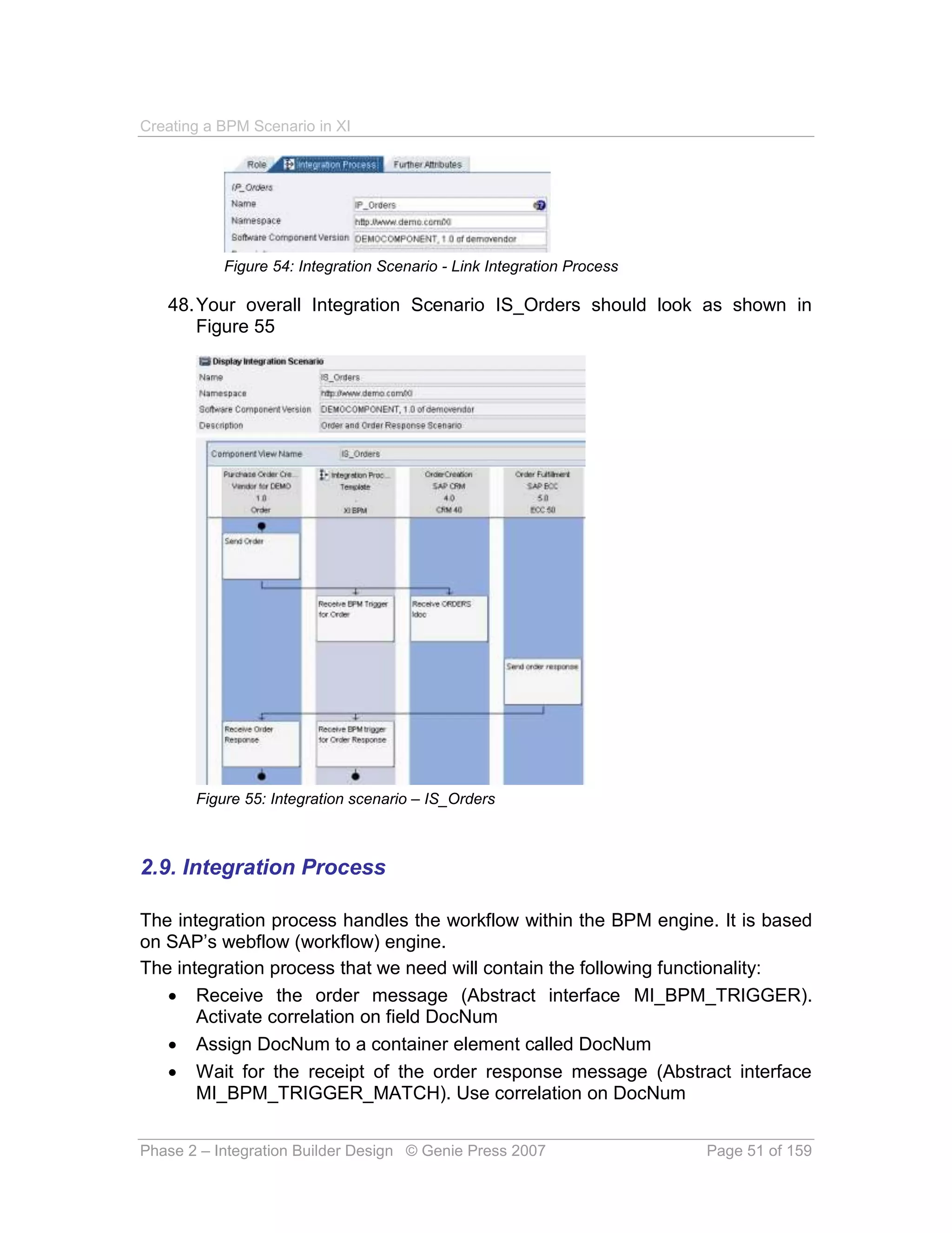 Creating a BPM Scenario in XI




           Figure 54: Integration Scenario - Link Integration Process

   48. Your overall Integration Scenario IS_Orders should look as shown in
       Figure 55




       Figure 55: Integration scenario – IS_Orders



2.9. Integration Process

The integration process handles the workflow within the BPM engine. It is based
on SAP’s webflow (workflow) engine.
The integration process that we need will contain the following functionality:
    Receive the order message (Abstract interface MI_BPM_TRIGGER).
       Activate correlation on field DocNum
    Assign DocNum to a container element called DocNum
    Wait for the receipt of the order response message (Abstract interface
       MI_BPM_TRIGGER_MATCH). Use correlation on DocNum


Phase 2 – Integration Builder Design © Genie Press 2007                 Page 51 of 159
 