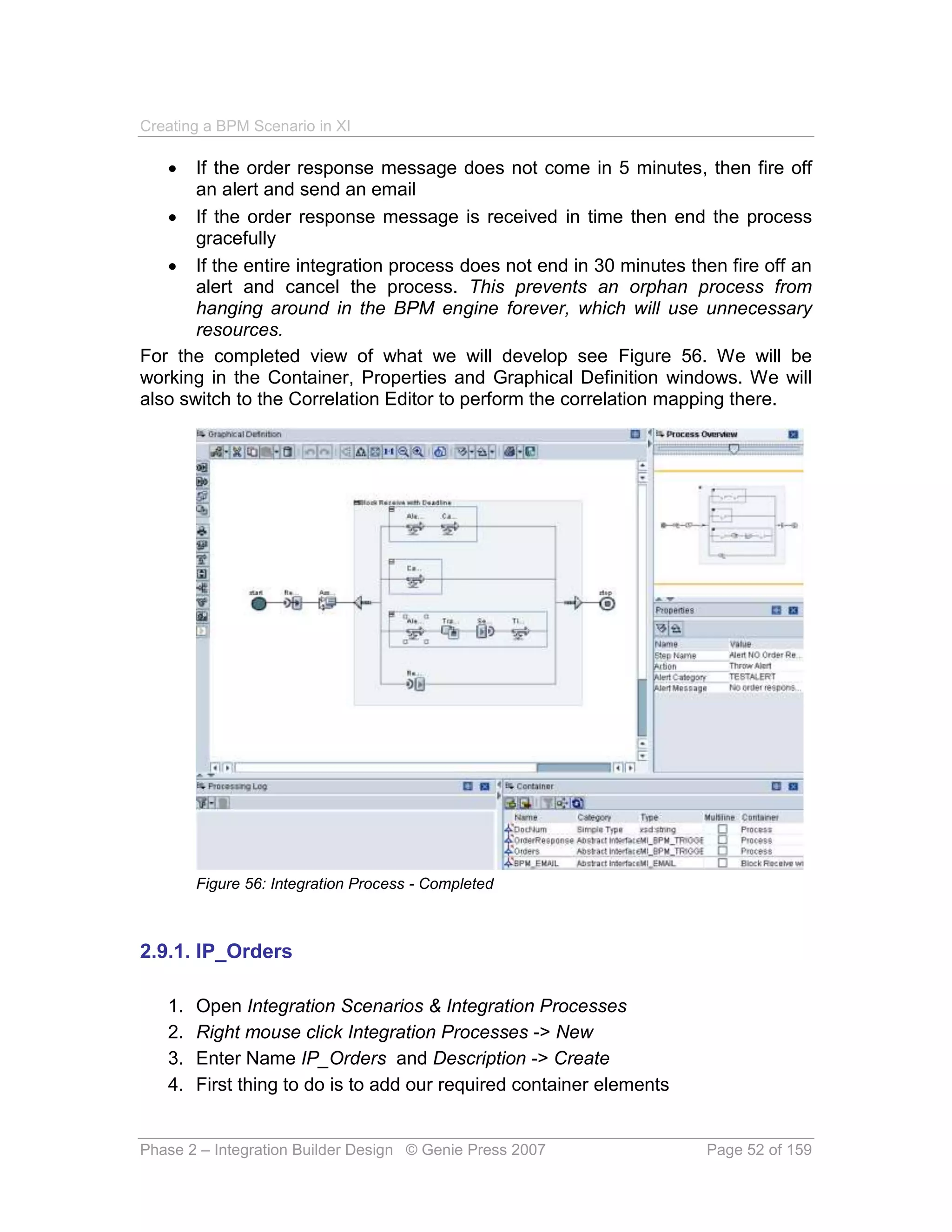 Creating a BPM Scenario in XI

      If the order response message does not come in 5 minutes, then fire off
       an alert and send an email
    If the order response message is received in time then end the process
       gracefully
    If the entire integration process does not end in 30 minutes then fire off an
       alert and cancel the process. This prevents an orphan process from
       hanging around in the BPM engine forever, which will use unnecessary
       resources.
For the completed view of what we will develop see Figure 56. We will be
working in the Container, Properties and Graphical Definition windows. We will
also switch to the Correlation Editor to perform the correlation mapping there.




        Figure 56: Integration Process - Completed



2.9.1. IP_Orders

   1.   Open Integration Scenarios & Integration Processes
   2.   Right mouse click Integration Processes -> New
   3.   Enter Name IP_Orders and Description -> Create
   4.   First thing to do is to add our required container elements


Phase 2 – Integration Builder Design © Genie Press 2007               Page 52 of 159
 
