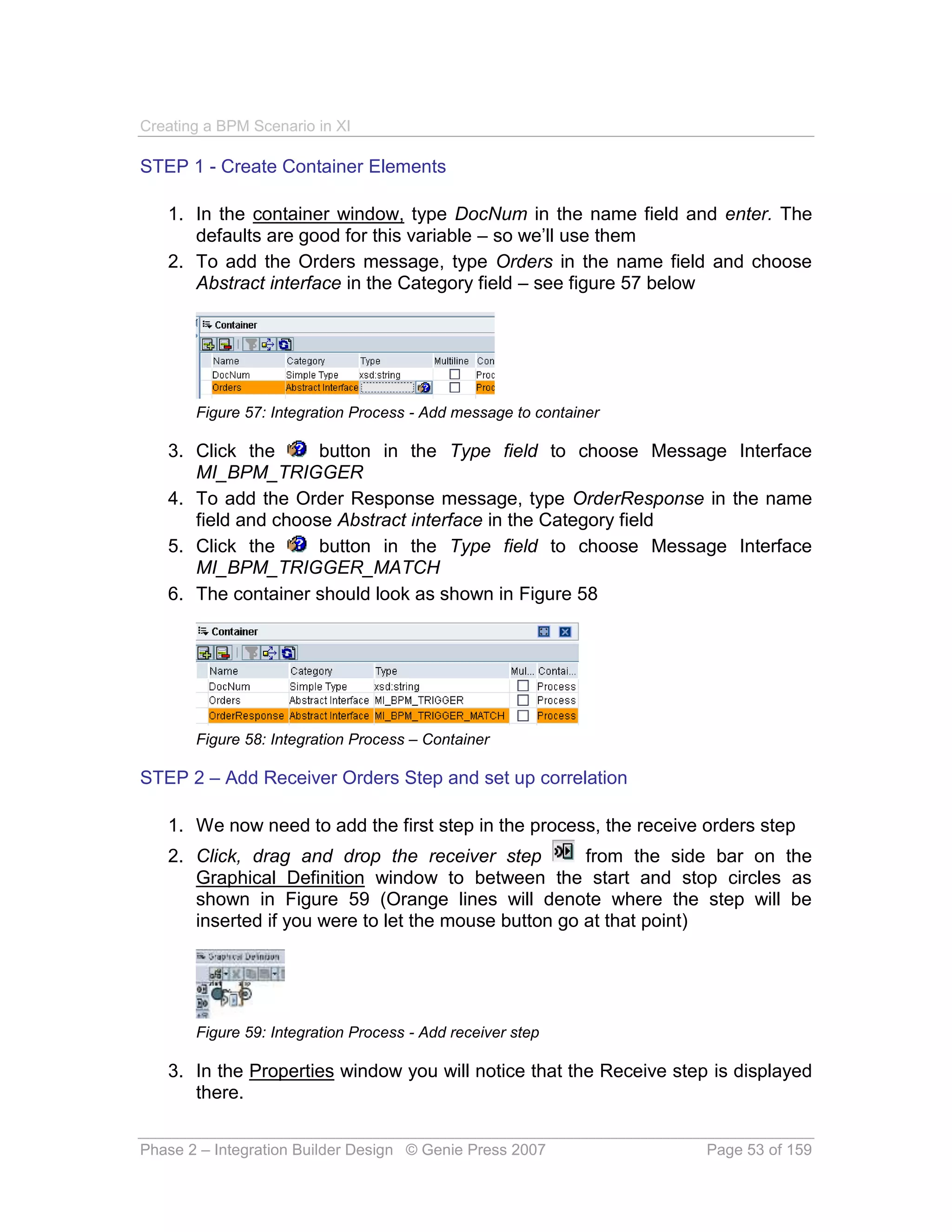 Creating a BPM Scenario in XI

STEP 1 - Create Container Elements

   1. In the container window, type DocNum in the name field and enter. The
      defaults are good for this variable – so we’ll use them
   2. To add the Orders message, type Orders in the name field and choose
      Abstract interface in the Category field – see figure 57 below




       Figure 57: Integration Process - Add message to container

   3. Click the      button in the Type field to choose Message Interface
      MI_BPM_TRIGGER
   4. To add the Order Response message, type OrderResponse in the name
      field and choose Abstract interface in the Category field
   5. Click the      button in the Type field to choose Message Interface
      MI_BPM_TRIGGER_MATCH
   6. The container should look as shown in Figure 58




       Figure 58: Integration Process – Container

STEP 2 – Add Receiver Orders Step and set up correlation

   1. We now need to add the first step in the process, the receive orders step
   2. Click, drag and drop the receiver step          from the side bar on the
      Graphical Definition window to between the start and stop circles as
      shown in Figure 59 (Orange lines will denote where the step will be
      inserted if you were to let the mouse button go at that point)




       Figure 59: Integration Process - Add receiver step

   3. In the Properties window you will notice that the Receive step is displayed
      there.


Phase 2 – Integration Builder Design © Genie Press 2007             Page 53 of 159
 