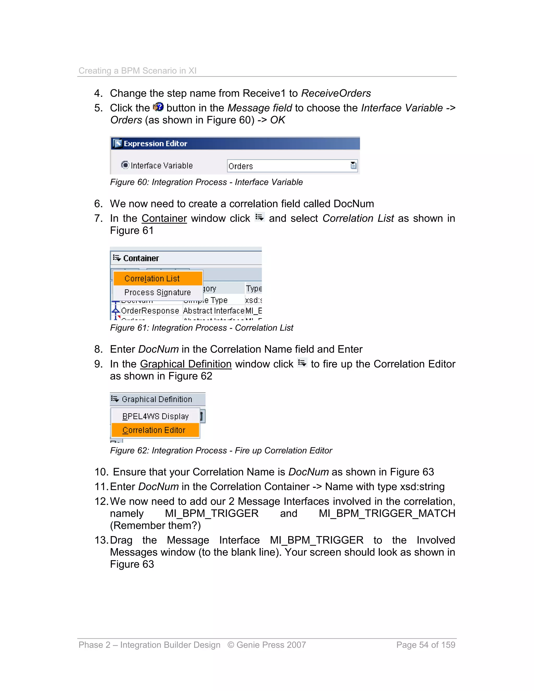 Creating a BPM Scenario in XI

   4. Change the step name from Receive1 to ReceiveOrders
   5. Click the   button in the Message field to choose the Interface Variable ->
      Orders (as shown in Figure 60) -> OK




       Figure 60: Integration Process - Interface Variable

   6. We now need to create a correlation field called DocNum
   7. In the Container window click    and select Correlation List as shown in
      Figure 61




       Figure 61: Integration Process - Correlation List

   8. Enter DocNum in the Correlation Name field and Enter
   9. In the Graphical Definition window click to fire up the Correlation Editor
      as shown in Figure 62




       Figure 62: Integration Process - Fire up Correlation Editor

   10. Ensure that your Correlation Name is DocNum as shown in Figure 63
   11. Enter DocNum in the Correlation Container -> Name with type xsd:string
   12. We now need to add our 2 Message Interfaces involved in the correlation,
       namely     MI_BPM_TRIGGER          and      MI_BPM_TRIGGER_MATCH
       (Remember them?)
   13. Drag the Message Interface MI_BPM_TRIGGER to the Involved
       Messages window (to the blank line). Your screen should look as shown in
       Figure 63




Phase 2 – Integration Builder Design © Genie Press 2007              Page 54 of 159
 