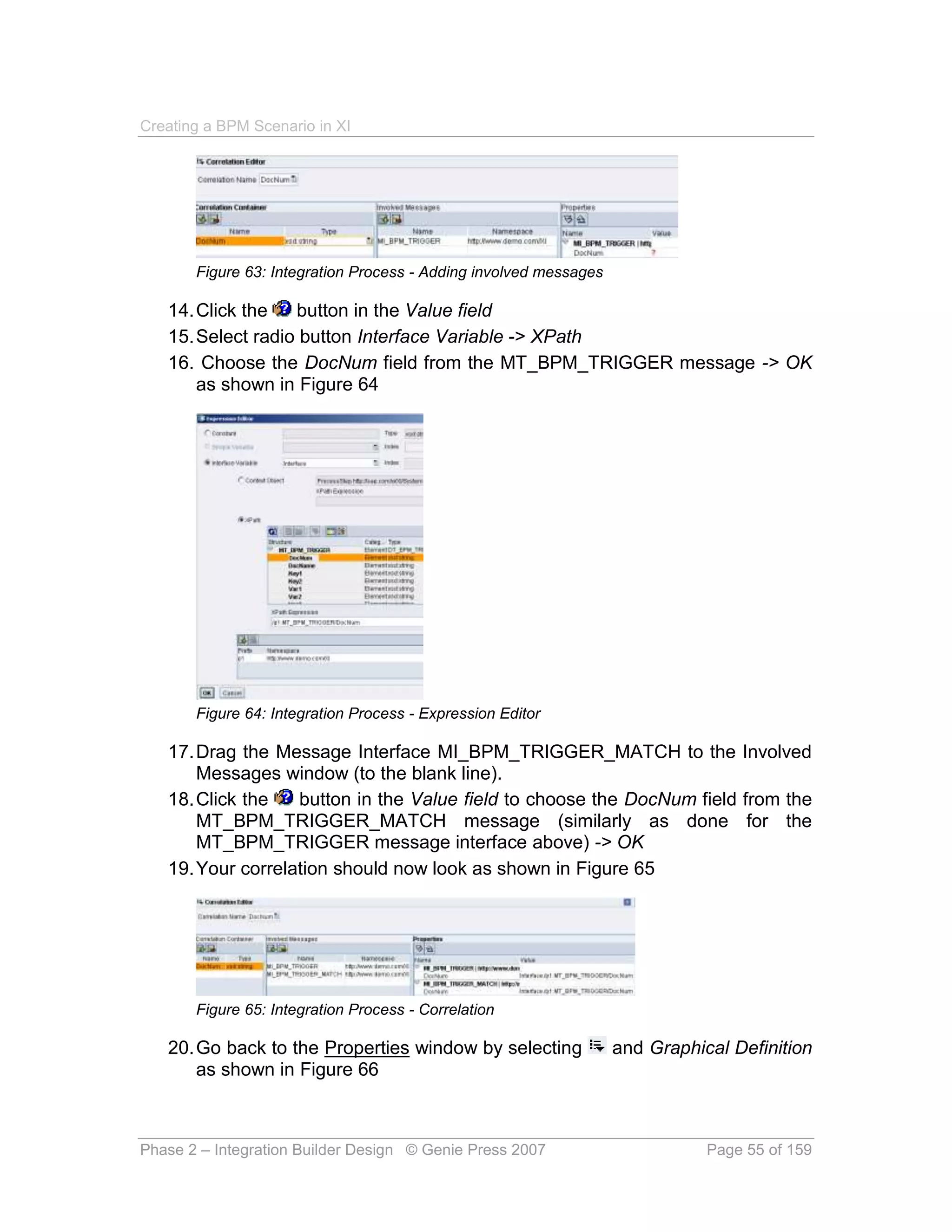Creating a BPM Scenario in XI




       Figure 63: Integration Process - Adding involved messages

   14. Click the   button in the Value field
   15. Select radio button Interface Variable -> XPath
   16. Choose the DocNum field from the MT_BPM_TRIGGER message -> OK
       as shown in Figure 64




       Figure 64: Integration Process - Expression Editor

   17. Drag the Message Interface MI_BPM_TRIGGER_MATCH to the Involved
       Messages window (to the blank line).
   18. Click the   button in the Value field to choose the DocNum field from the
       MT_BPM_TRIGGER_MATCH message (similarly as done for the
       MT_BPM_TRIGGER message interface above) -> OK
   19. Your correlation should now look as shown in Figure 65




       Figure 65: Integration Process - Correlation

   20. Go back to the Properties window by selecting               and Graphical Definition
       as shown in Figure 66



Phase 2 – Integration Builder Design © Genie Press 2007                       Page 55 of 159
 