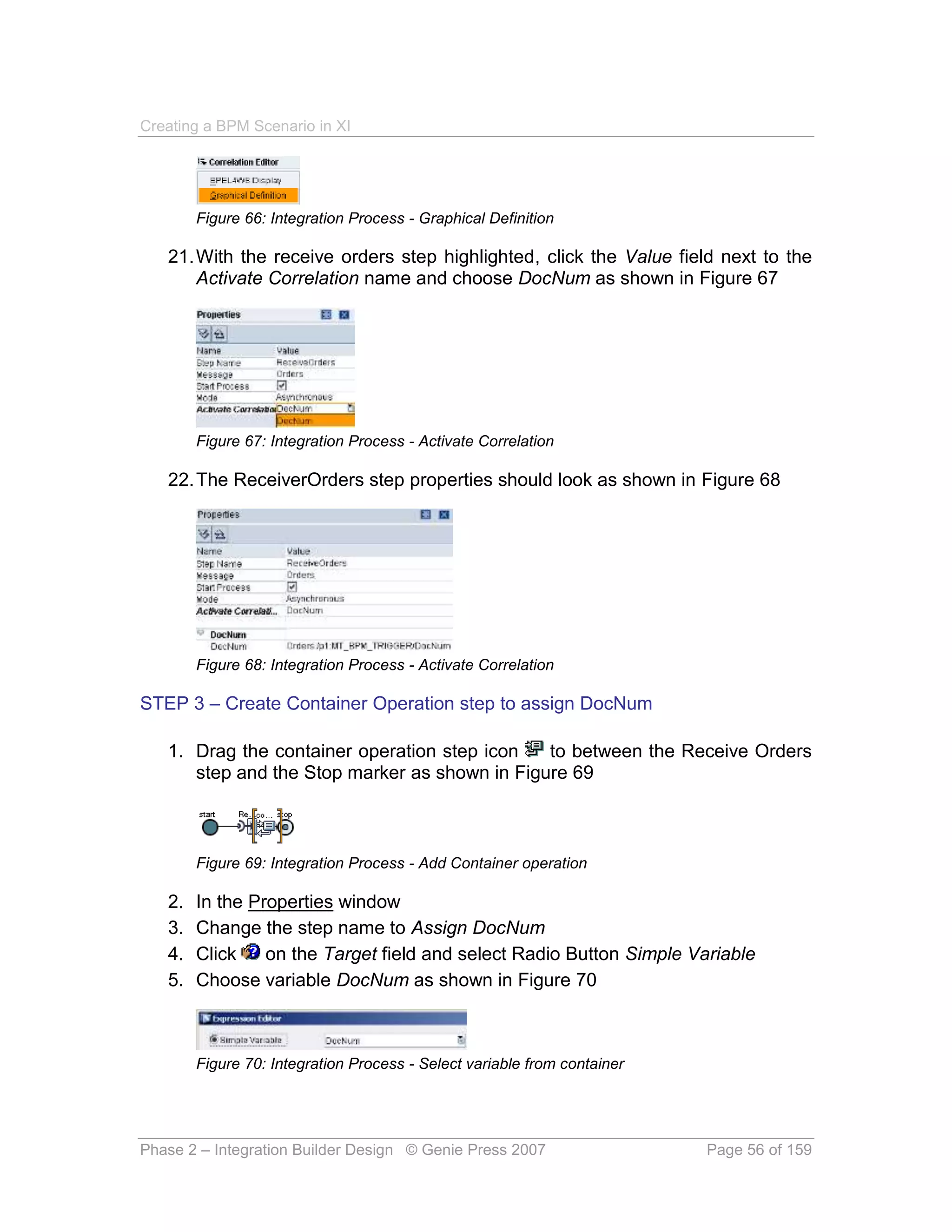 Creating a BPM Scenario in XI




        Figure 66: Integration Process - Graphical Definition

   21. With the receive orders step highlighted, click the Value field next to the
       Activate Correlation name and choose DocNum as shown in Figure 67




        Figure 67: Integration Process - Activate Correlation

   22. The ReceiverOrders step properties should look as shown in Figure 68




        Figure 68: Integration Process - Activate Correlation

STEP 3 – Create Container Operation step to assign DocNum

   1. Drag the container operation step icon   to between the Receive Orders
      step and the Stop marker as shown in Figure 69



        Figure 69: Integration Process - Add Container operation

   2.   In the Properties window
   3.   Change the step name to Assign DocNum
   4.   Click    on the Target field and select Radio Button Simple Variable
   5.   Choose variable DocNum as shown in Figure 70



        Figure 70: Integration Process - Select variable from container




Phase 2 – Integration Builder Design © Genie Press 2007                   Page 56 of 159
 