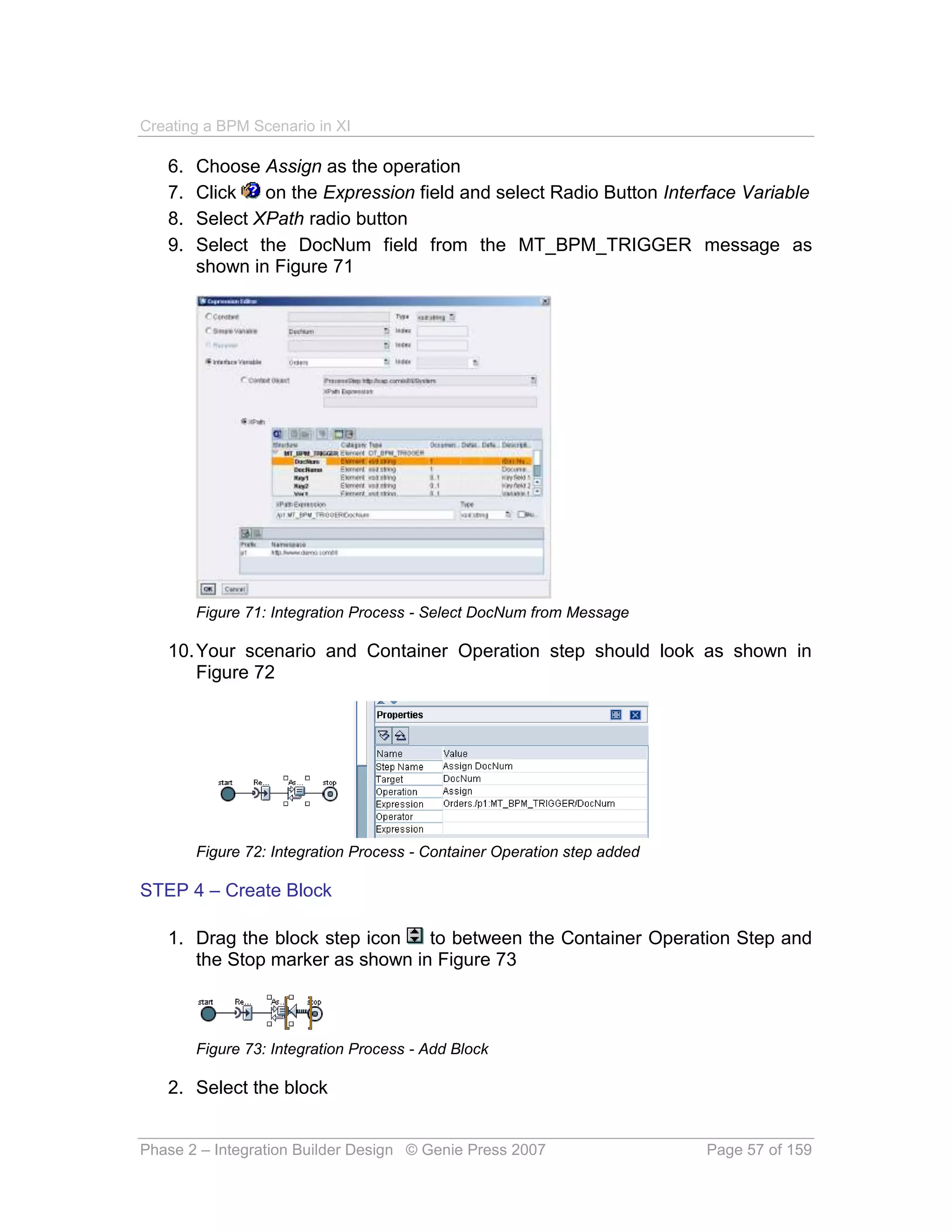 Creating a BPM Scenario in XI

   6.   Choose Assign as the operation
   7.   Click   on the Expression field and select Radio Button Interface Variable
   8.   Select XPath radio button
   9.   Select the DocNum field from the MT_BPM_TRIGGER message as
        shown in Figure 71




        Figure 71: Integration Process - Select DocNum from Message

   10. Your scenario and Container Operation step should look as shown in
       Figure 72




        Figure 72: Integration Process - Container Operation step added

STEP 4 – Create Block

   1. Drag the block step icon   to between the Container Operation Step and
      the Stop marker as shown in Figure 73



        Figure 73: Integration Process - Add Block

   2. Select the block


Phase 2 – Integration Builder Design © Genie Press 2007                   Page 57 of 159
 