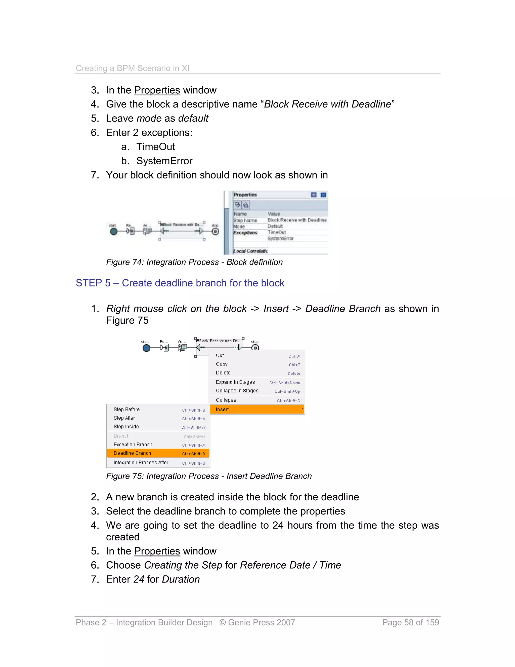 Creating a BPM Scenario in XI

   3. In the Properties window
   4. Give the block a descriptive name “Block Receive with Deadline”
   5. Leave mode as default
   6. Enter 2 exceptions:
          a. TimeOut
          b. SystemError
   7. Your block definition should now look as shown in




        Figure 74: Integration Process - Block definition

STEP 5 – Create deadline branch for the block

   1. Right mouse click on the block -> Insert -> Deadline Branch as shown in
      Figure 75




        Figure 75: Integration Process - Insert Deadline Branch

   2. A new branch is created inside the block for the deadline
   3. Select the deadline branch to complete the properties
   4. We are going to set the deadline to 24 hours from the time the step was
      created
   5. In the Properties window
   6. Choose Creating the Step for Reference Date / Time
   7. Enter 24 for Duration



Phase 2 – Integration Builder Design © Genie Press 2007           Page 58 of 159
 