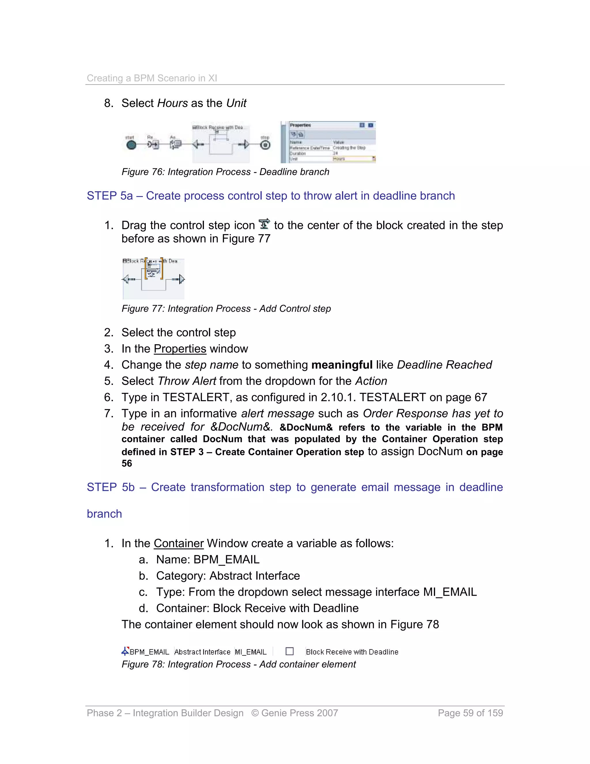 Creating a BPM Scenario in XI

   8. Select Hours as the Unit




        Figure 76: Integration Process - Deadline branch

STEP 5a – Create process control step to throw alert in deadline branch

   1. Drag the control step icon   to the center of the block created in the step
      before as shown in Figure 77




        Figure 77: Integration Process - Add Control step

   2.   Select the control step
   3.   In the Properties window
   4.   Change the step name to something meaningful like Deadline Reached
   5.   Select Throw Alert from the dropdown for the Action
   6.   Type in TESTALERT, as configured in 2.10.1. TESTALERT on page 67
   7.   Type in an informative alert message such as Order Response has yet to
        be received for &DocNum&. &DocNum& refers to the variable in the BPM
        container called DocNum that was populated by the Container Operation step
        defined in STEP 3 – Create Container Operation step to assign DocNum on page
        56

STEP 5b – Create transformation step to generate email message in deadline

branch

   1. In the Container Window create a variable as follows:
          a. Name: BPM_EMAIL
          b. Category: Abstract Interface
          c. Type: From the dropdown select message interface MI_EMAIL
          d. Container: Block Receive with Deadline
      The container element should now look as shown in Figure 78


        Figure 78: Integration Process - Add container element




Phase 2 – Integration Builder Design © Genie Press 2007               Page 59 of 159
 