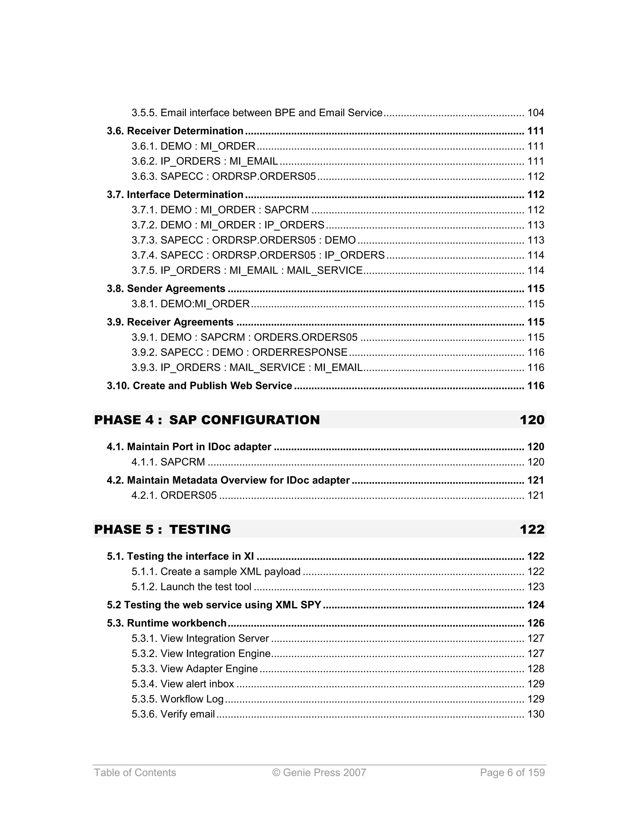 3.5.5. Email interface between BPE and Email Service ................................................. 104
  3.6. Receiver Determination ................................................................................................. 111
        3.6.1. DEMO : MI_ORDER ............................................................................................. 111
        3.6.2. IP_ORDERS : MI_EMAIL ..................................................................................... 111
        3.6.3. SAPECC : ORDRSP.ORDERS05 ........................................................................ 112
  3.7. Interface Determination ................................................................................................. 112
        3.7.1. DEMO : MI_ORDER : SAPCRM .......................................................................... 112
        3.7.2. DEMO : MI_ORDER : IP_ORDERS ..................................................................... 113
        3.7.3. SAPECC : ORDRSP.ORDERS05 : DEMO .......................................................... 113
        3.7.4. SAPECC : ORDRSP.ORDERS05 : IP_ORDERS ................................................ 114
        3.7.5. IP_ORDERS : MI_EMAIL : MAIL_SERVICE........................................................ 114
  3.8. Sender Agreements ....................................................................................................... 115
        3.8.1. DEMO:MI_ORDER ............................................................................................... 115
  3.9. Receiver Agreements .................................................................................................... 115
        3.9.1. DEMO : SAPCRM : ORDERS.ORDERS05 ......................................................... 115
        3.9.2. SAPECC : DEMO : ORDERRESPONSE ............................................................. 116
        3.9.3. IP_ORDERS : MAIL_SERVICE : MI_EMAIL........................................................ 116
  3.10. Create and Publish Web Service ................................................................................ 116


PHASE 4 : SAP CONFIGURATION                                                                                                        120

  4.1. Maintain Port in IDoc adapter ....................................................................................... 120
        4.1.1. SAPCRM .............................................................................................................. 120
  4.2. Maintain Metadata Overview for IDoc adapter ............................................................ 121
        4.2.1. ORDERS05 .......................................................................................................... 121


PHASE 5 : TESTING                                                                                                                  122

  5.1. Testing the interface in XI ............................................................................................. 122
        5.1.1. Create a sample XML payload ............................................................................. 122
        5.1.2. Launch the test tool .............................................................................................. 123
  5.2 Testing the web service using XML SPY ...................................................................... 124
  5.3. Runtime workbench ....................................................................................................... 126
        5.3.1. View Integration Server ........................................................................................ 127
        5.3.2. View Integration Engine........................................................................................ 127
        5.3.3. View Adapter Engine ............................................................................................ 128
        5.3.4. View alert inbox .................................................................................................... 129
        5.3.5. Workflow Log ........................................................................................................ 129
        5.3.6. Verify email ........................................................................................................... 130




Table of Contents                                    © Genie Press 2007                                               Page 6 of 159
 