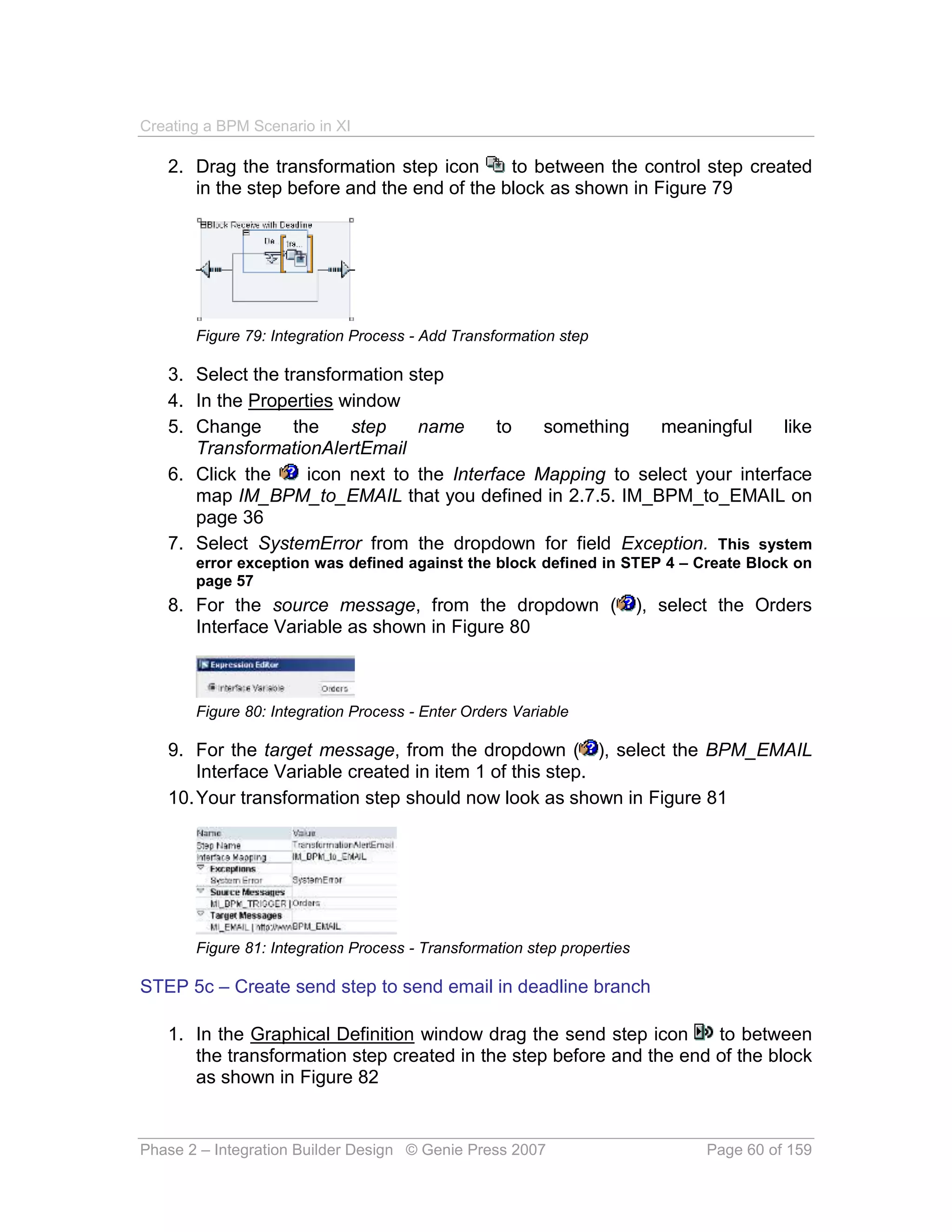 Creating a BPM Scenario in XI

   2. Drag the transformation step icon      to between the control step created
      in the step before and the end of the block as shown in Figure 79




       Figure 79: Integration Process - Add Transformation step

   3. Select the transformation step
   4. In the Properties window
   5. Change       the    step    name      to   something    meaningful     like
      TransformationAlertEmail
   6. Click the      icon next to the Interface Mapping to select your interface
      map IM_BPM_to_EMAIL that you defined in 2.7.5. IM_BPM_to_EMAIL on
      page 36
   7. Select SystemError from the dropdown for field Exception. This system
       error exception was defined against the block defined in STEP 4 – Create Block on
       page 57
   8. For the source message, from the dropdown (                        ), select the Orders
      Interface Variable as shown in Figure 80



       Figure 80: Integration Process - Enter Orders Variable

   9. For the target message, from the dropdown ( ), select the BPM_EMAIL
       Interface Variable created in item 1 of this step.
   10. Your transformation step should now look as shown in Figure 81




       Figure 81: Integration Process - Transformation step properties

STEP 5c – Create send step to send email in deadline branch

   1. In the Graphical Definition window drag the send step icon     to between
      the transformation step created in the step before and the end of the block
      as shown in Figure 82


Phase 2 – Integration Builder Design © Genie Press 2007                          Page 60 of 159
 