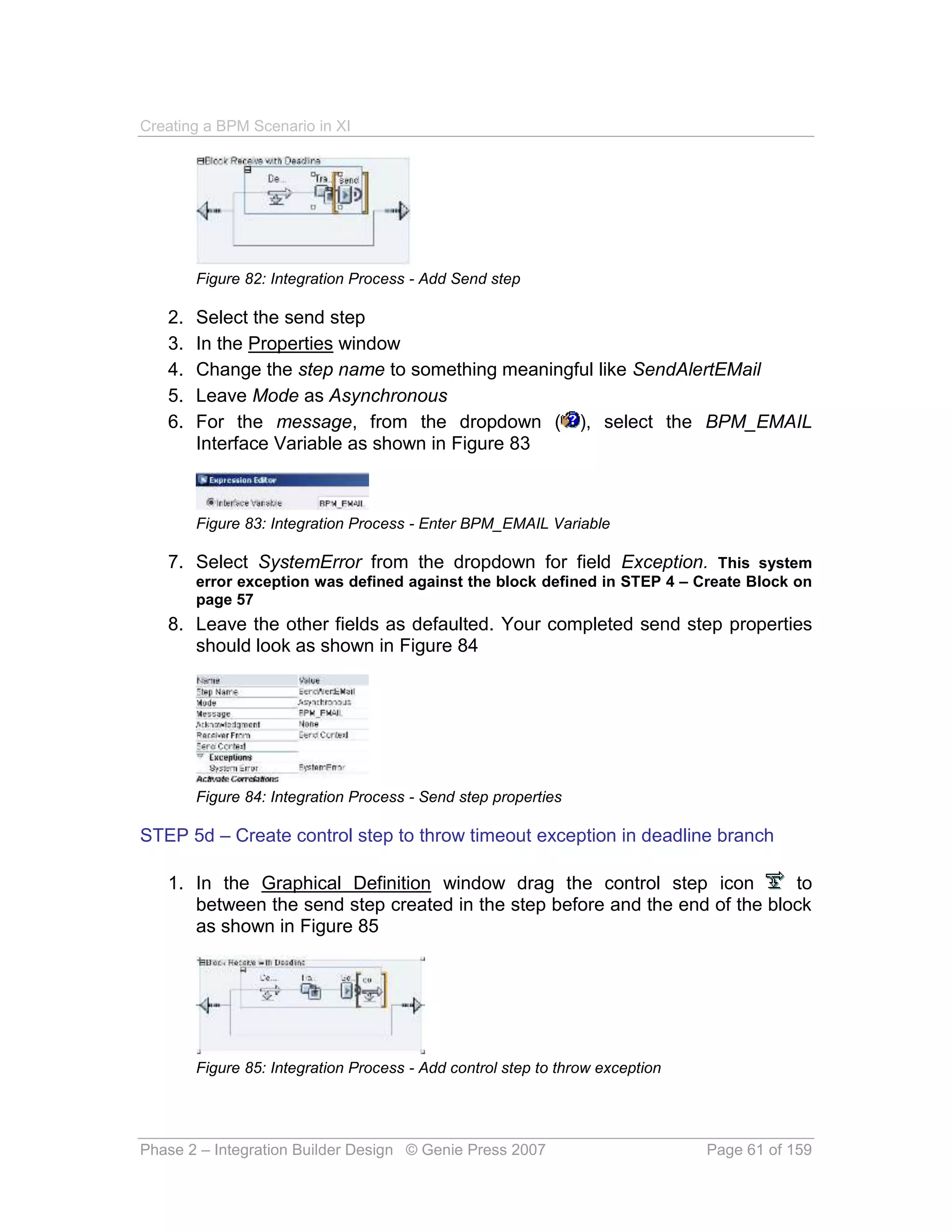 Creating a BPM Scenario in XI




        Figure 82: Integration Process - Add Send step

   2.   Select the send step
   3.   In the Properties window
   4.   Change the step name to something meaningful like SendAlertEMail
   5.   Leave Mode as Asynchronous
   6.   For the message, from the dropdown ( ), select the BPM_EMAIL
        Interface Variable as shown in Figure 83



        Figure 83: Integration Process - Enter BPM_EMAIL Variable

   7. Select SystemError from the dropdown for field Exception. This system
        error exception was defined against the block defined in STEP 4 – Create Block on
        page 57
   8. Leave the other fields as defaulted. Your completed send step properties
      should look as shown in Figure 84




        Figure 84: Integration Process - Send step properties

STEP 5d – Create control step to throw timeout exception in deadline branch

   1. In the Graphical Definition window drag the control step icon          to
      between the send step created in the step before and the end of the block
      as shown in Figure 85




        Figure 85: Integration Process - Add control step to throw exception




Phase 2 – Integration Builder Design © Genie Press 2007                        Page 61 of 159
 