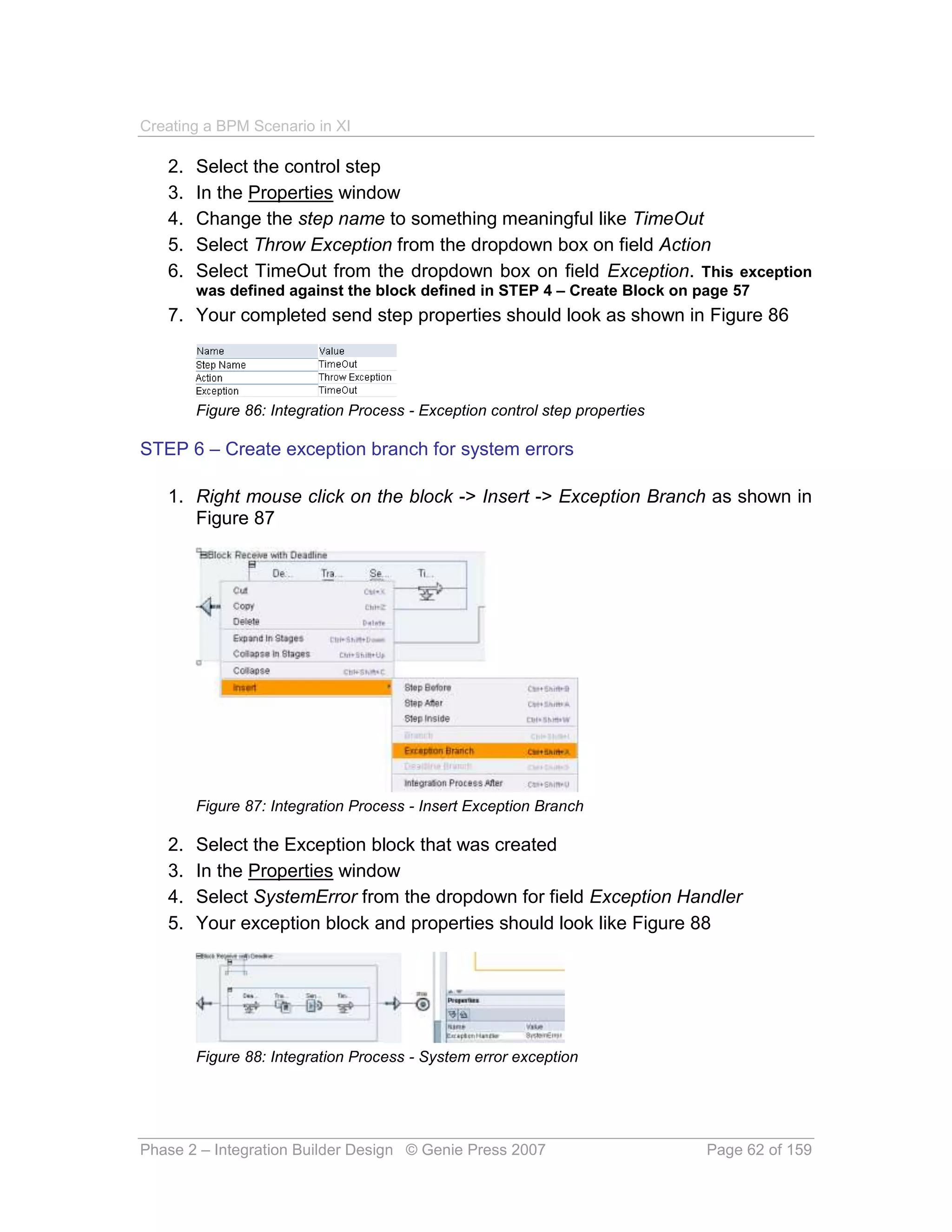 Creating a BPM Scenario in XI

   2.   Select the control step
   3.   In the Properties window
   4.   Change the step name to something meaningful like TimeOut
   5.   Select Throw Exception from the dropdown box on field Action
   6.   Select TimeOut from the dropdown box on field Exception. This exception
        was defined against the block defined in STEP 4 – Create Block on page 57
   7. Your completed send step properties should look as shown in Figure 86




        Figure 86: Integration Process - Exception control step properties

STEP 6 – Create exception branch for system errors

   1. Right mouse click on the block -> Insert -> Exception Branch as shown in
      Figure 87




        Figure 87: Integration Process - Insert Exception Branch

   2.   Select the Exception block that was created
   3.   In the Properties window
   4.   Select SystemError from the dropdown for field Exception Handler
   5.   Your exception block and properties should look like Figure 88




        Figure 88: Integration Process - System error exception




Phase 2 – Integration Builder Design © Genie Press 2007                      Page 62 of 159
 