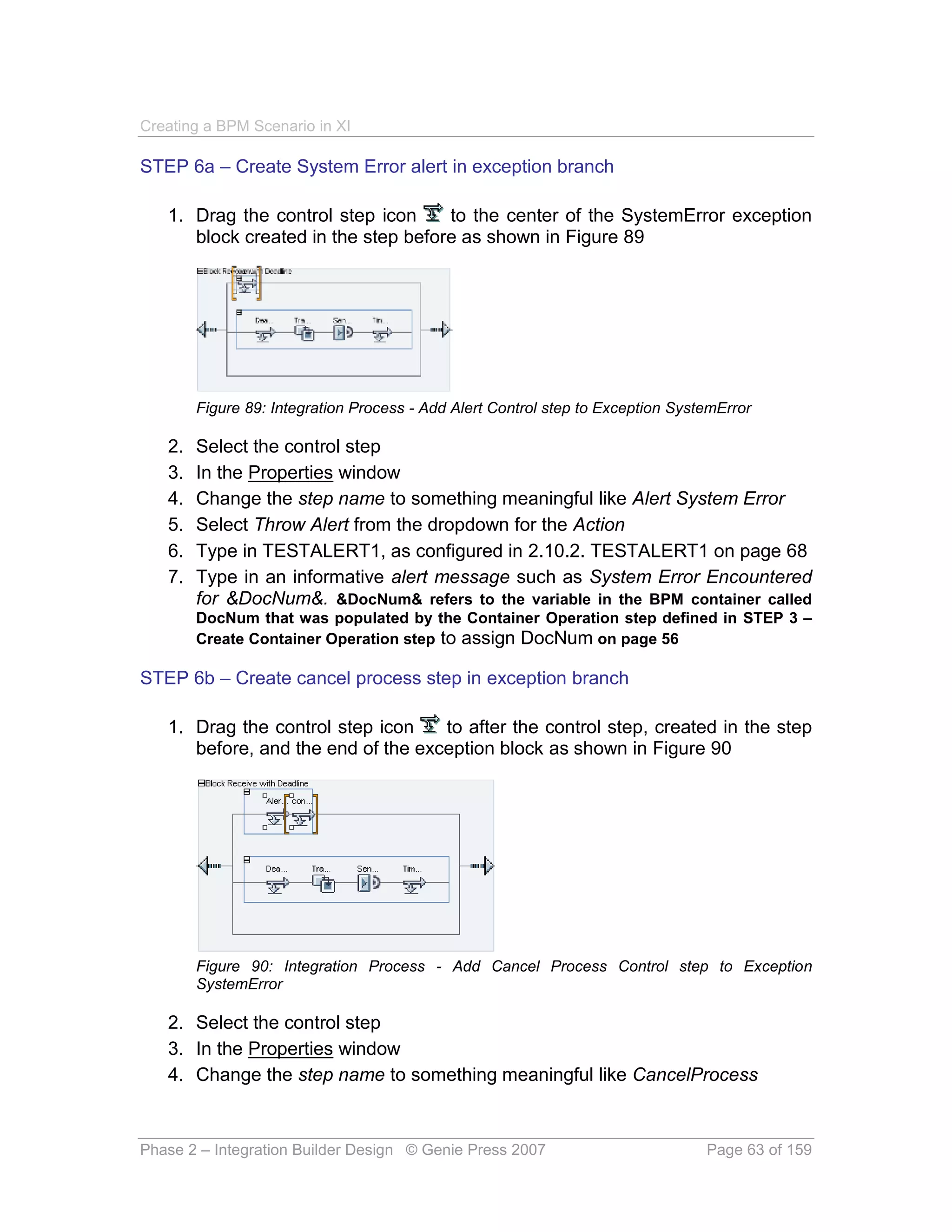Creating a BPM Scenario in XI

STEP 6a – Create System Error alert in exception branch

   1. Drag the control step icon     to the center of the SystemError exception
      block created in the step before as shown in Figure 89




        Figure 89: Integration Process - Add Alert Control step to Exception SystemError

   2.   Select the control step
   3.   In the Properties window
   4.   Change the step name to something meaningful like Alert System Error
   5.   Select Throw Alert from the dropdown for the Action
   6.   Type in TESTALERT1, as configured in 2.10.2. TESTALERT1 on page 68
   7.   Type in an informative alert message such as System Error Encountered
        for &DocNum&. &DocNum& refers to the variable in the BPM container called
        DocNum that was populated by the Container Operation step defined in STEP 3 –
        Create Container Operation step to assign DocNum on page 56

STEP 6b – Create cancel process step in exception branch

   1. Drag the control step icon    to after the control step, created in the step
      before, and the end of the exception block as shown in Figure 90




        Figure 90: Integration Process - Add Cancel Process Control step to Exception
        SystemError

   2. Select the control step
   3. In the Properties window
   4. Change the step name to something meaningful like CancelProcess


Phase 2 – Integration Builder Design © Genie Press 2007                          Page 63 of 159
 