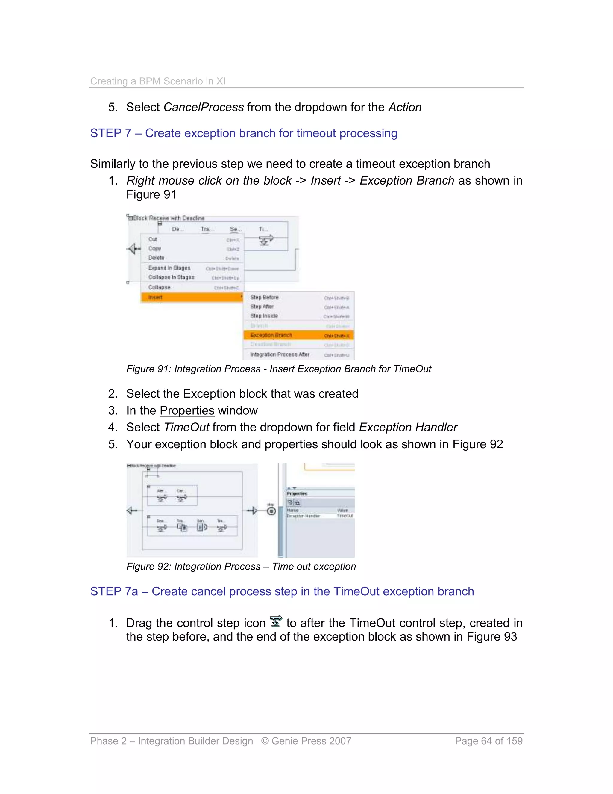 Creating a BPM Scenario in XI

   5. Select CancelProcess from the dropdown for the Action

STEP 7 – Create exception branch for timeout processing

Similarly to the previous step we need to create a timeout exception branch
   1. Right mouse click on the block -> Insert -> Exception Branch as shown in
       Figure 91




        Figure 91: Integration Process - Insert Exception Branch for TimeOut

   2.   Select the Exception block that was created
   3.   In the Properties window
   4.   Select TimeOut from the dropdown for field Exception Handler
   5.   Your exception block and properties should look as shown in Figure 92




        Figure 92: Integration Process – Time out exception

STEP 7a – Create cancel process step in the TimeOut exception branch

   1. Drag the control step icon    to after the TimeOut control step, created in
      the step before, and the end of the exception block as shown in Figure 93




Phase 2 – Integration Builder Design © Genie Press 2007                        Page 64 of 159
 