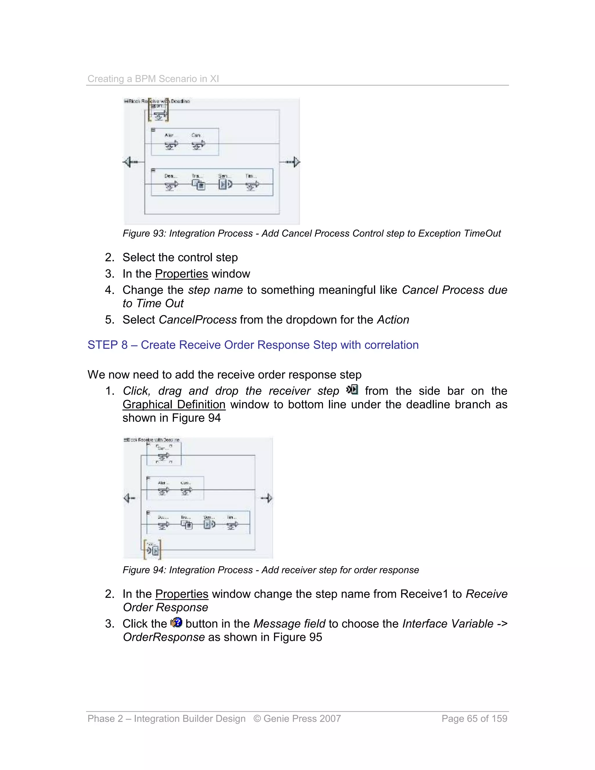 Creating a BPM Scenario in XI




       Figure 93: Integration Process - Add Cancel Process Control step to Exception TimeOut

   2. Select the control step
   3. In the Properties window
   4. Change the step name to something meaningful like Cancel Process due
      to Time Out
   5. Select CancelProcess from the dropdown for the Action

STEP 8 – Create Receive Order Response Step with correlation

We now need to add the receive order response step
  1. Click, drag and drop the receiver step        from the side bar on the
     Graphical Definition window to bottom line under the deadline branch as
     shown in Figure 94




       Figure 94: Integration Process - Add receiver step for order response

   2. In the Properties window change the step name from Receive1 to Receive
      Order Response
   3. Click the   button in the Message field to choose the Interface Variable ->
      OrderResponse as shown in Figure 95




Phase 2 – Integration Builder Design © Genie Press 2007                        Page 65 of 159
 