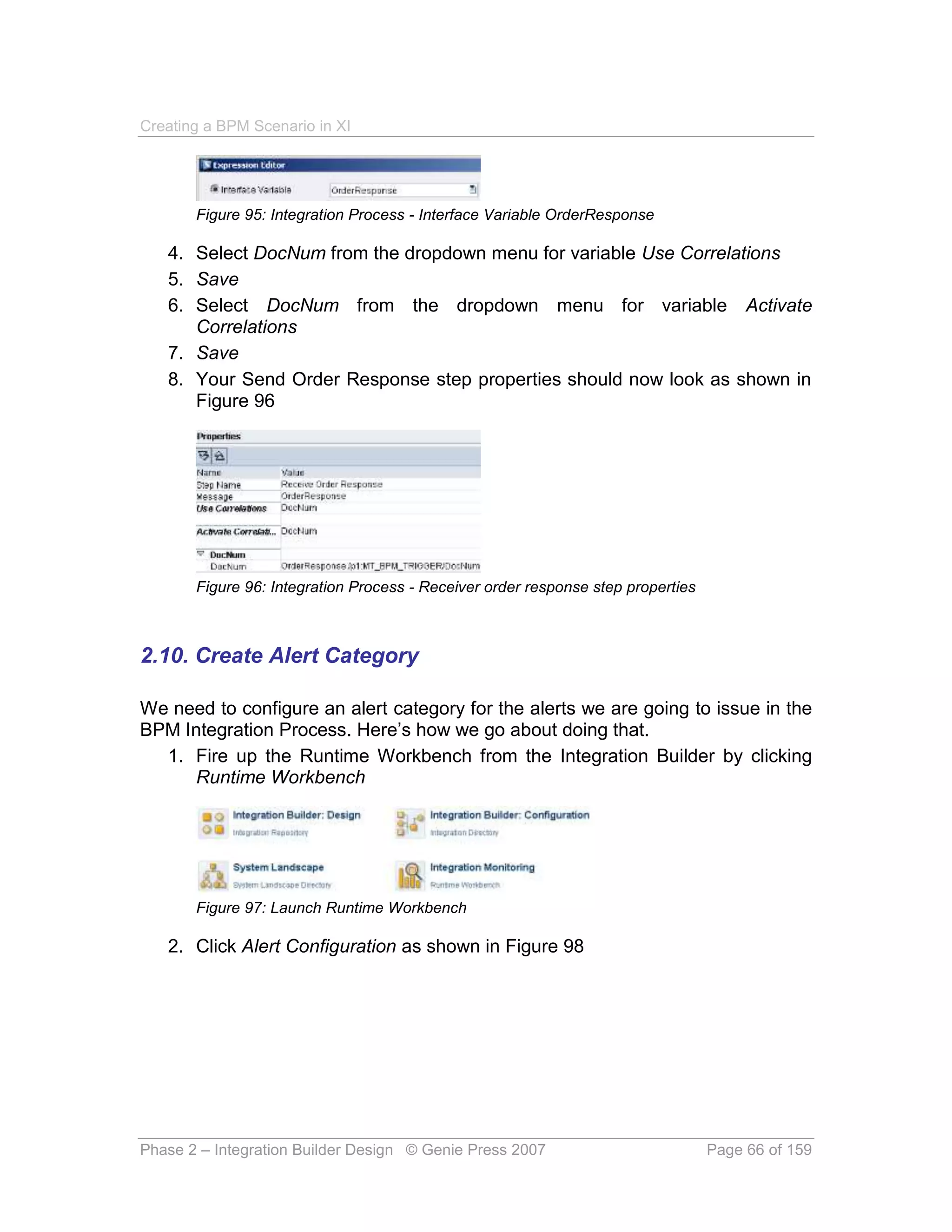 Creating a BPM Scenario in XI




       Figure 95: Integration Process - Interface Variable OrderResponse

   4. Select DocNum from the dropdown menu for variable Use Correlations
   5. Save
   6. Select DocNum from the dropdown menu for variable Activate
      Correlations
   7. Save
   8. Your Send Order Response step properties should now look as shown in
      Figure 96




       Figure 96: Integration Process - Receiver order response step properties



2.10. Create Alert Category

We need to configure an alert category for the alerts we are going to issue in the
BPM Integration Process. Here’s how we go about doing that.
  1. Fire up the Runtime Workbench from the Integration Builder by clicking
     Runtime Workbench




       Figure 97: Launch Runtime Workbench

   2. Click Alert Configuration as shown in Figure 98




Phase 2 – Integration Builder Design © Genie Press 2007                           Page 66 of 159
 