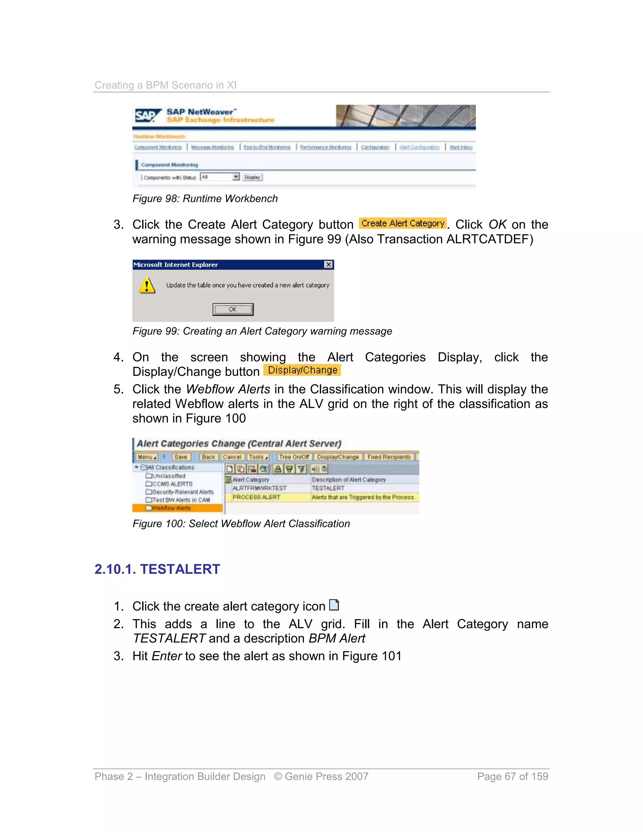 Creating a BPM Scenario in XI




       Figure 98: Runtime Workbench

   3. Click the Create Alert Category button               . Click OK on the
      warning message shown in Figure 99 (Also Transaction ALRTCATDEF)




       Figure 99: Creating an Alert Category warning message

   4. On the screen showing the Alert Categories Display, click the
      Display/Change button
   5. Click the Webflow Alerts in the Classification window. This will display the
      related Webflow alerts in the ALV grid on the right of the classification as
      shown in Figure 100




       Figure 100: Select Webflow Alert Classification



2.10.1. TESTALERT

   1. Click the create alert category icon
   2. This adds a line to the ALV grid. Fill in the Alert Category name
      TESTALERT and a description BPM Alert
   3. Hit Enter to see the alert as shown in Figure 101




Phase 2 – Integration Builder Design © Genie Press 2007              Page 67 of 159
 