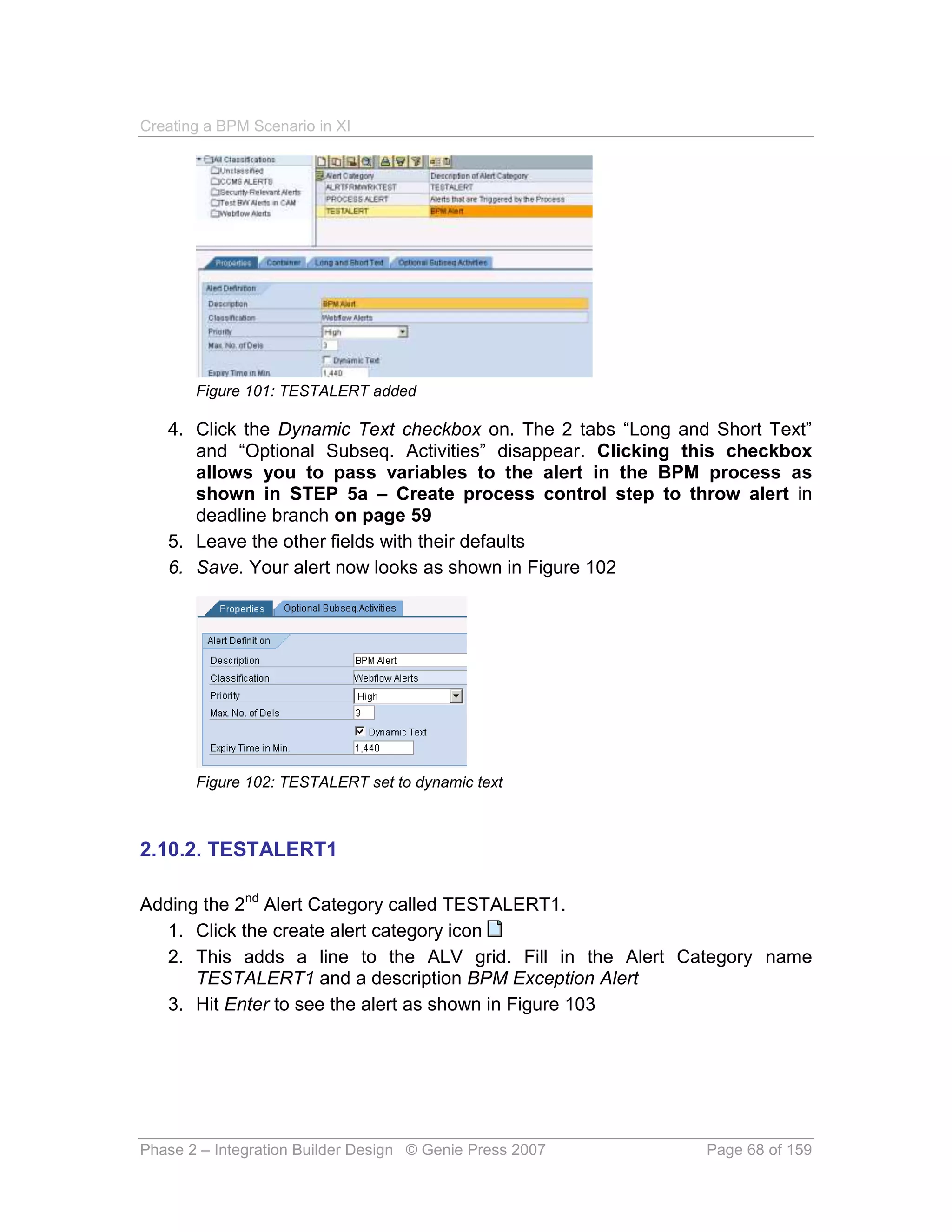 Creating a BPM Scenario in XI




       Figure 101: TESTALERT added

   4. Click the Dynamic Text checkbox on. The 2 tabs “Long and Short Text”
      and “Optional Subseq. Activities” disappear. Clicking this checkbox
      allows you to pass variables to the alert in the BPM process as
      shown in STEP 5a – Create process control step to throw alert in
      deadline branch on page 59
   5. Leave the other fields with their defaults
   6. Save. Your alert now looks as shown in Figure 102




       Figure 102: TESTALERT set to dynamic text



2.10.2. TESTALERT1

Adding the 2nd Alert Category called TESTALERT1.
  1. Click the create alert category icon
  2. This adds a line to the ALV grid. Fill in the Alert Category name
      TESTALERT1 and a description BPM Exception Alert
  3. Hit Enter to see the alert as shown in Figure 103




Phase 2 – Integration Builder Design © Genie Press 2007       Page 68 of 159
 