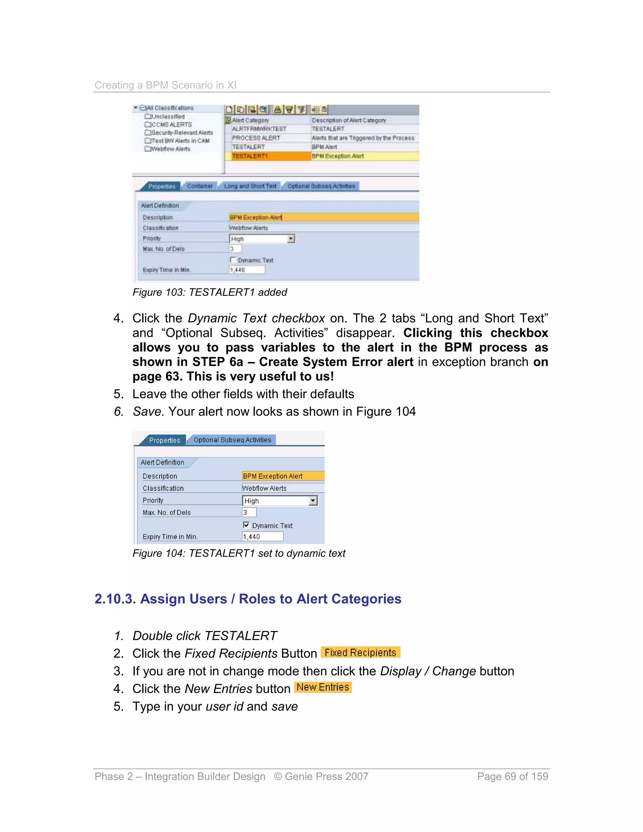 Creating a BPM Scenario in XI




        Figure 103: TESTALERT1 added

   4. Click the Dynamic Text checkbox on. The 2 tabs “Long and Short Text”
      and “Optional Subseq. Activities” disappear. Clicking this checkbox
      allows you to pass variables to the alert in the BPM process as
      shown in STEP 6a – Create System Error alert in exception branch on
      page 63. This is very useful to us!
   5. Leave the other fields with their defaults
   6. Save. Your alert now looks as shown in Figure 104




        Figure 104: TESTALERT1 set to dynamic text



2.10.3. Assign Users / Roles to Alert Categories

   1.   Double click TESTALERT
   2.   Click the Fixed Recipients Button
   3.   If you are not in change mode then click the Display / Change button
   4.   Click the New Entries button
   5.   Type in your user id and save




Phase 2 – Integration Builder Design © Genie Press 2007              Page 69 of 159
 