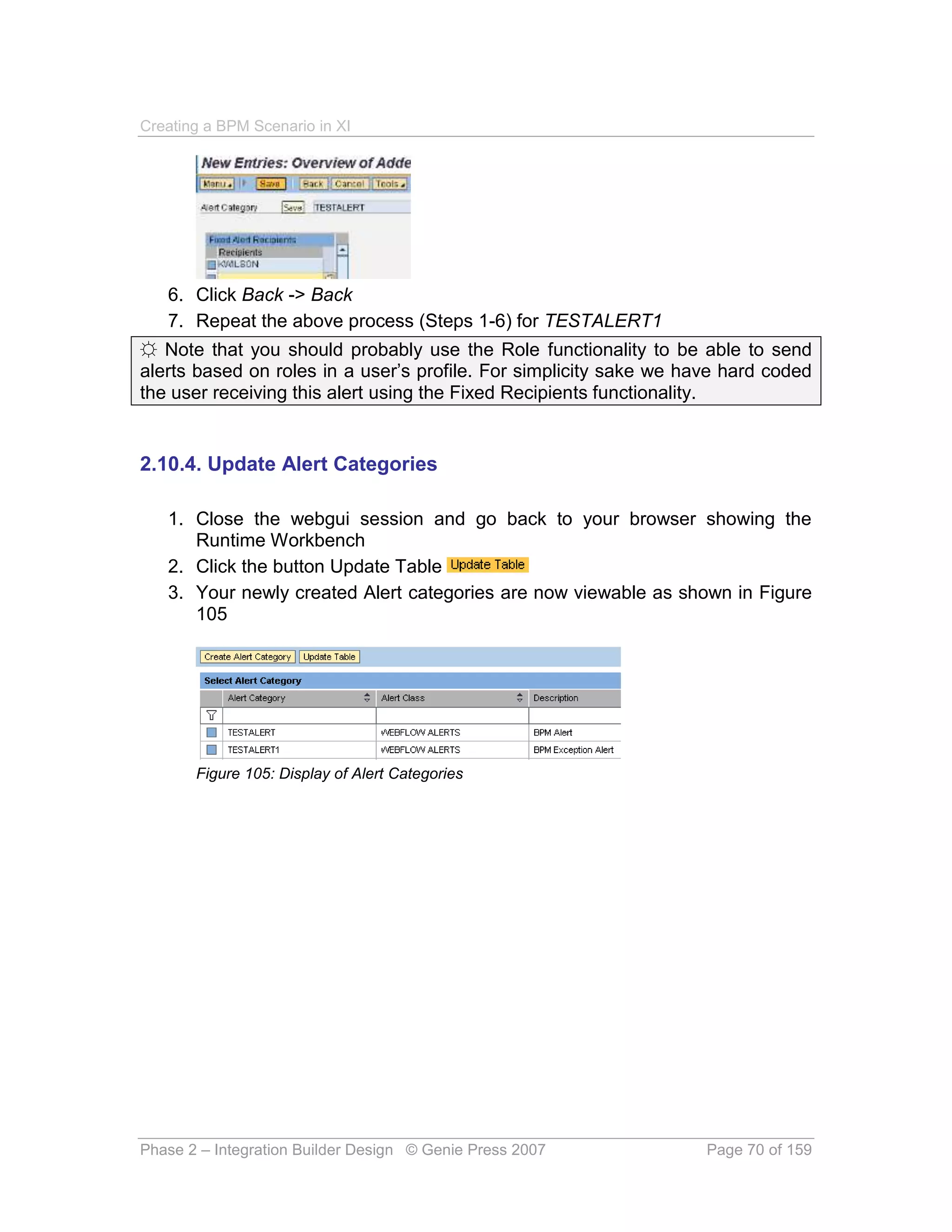 Creating a BPM Scenario in XI




   6. Click Back -> Back
   7. Repeat the above process (Steps 1-6) for TESTALERT1
☼ Note that you should probably use the Role functionality to be able to send
alerts based on roles in a user’s profile. For simplicity sake we have hard coded
the user receiving this alert using the Fixed Recipients functionality.


2.10.4. Update Alert Categories

   1. Close the webgui session and go back to your browser showing the
      Runtime Workbench
   2. Click the button Update Table
   3. Your newly created Alert categories are now viewable as shown in Figure
      105




       Figure 105: Display of Alert Categories




Phase 2 – Integration Builder Design © Genie Press 2007             Page 70 of 159
 