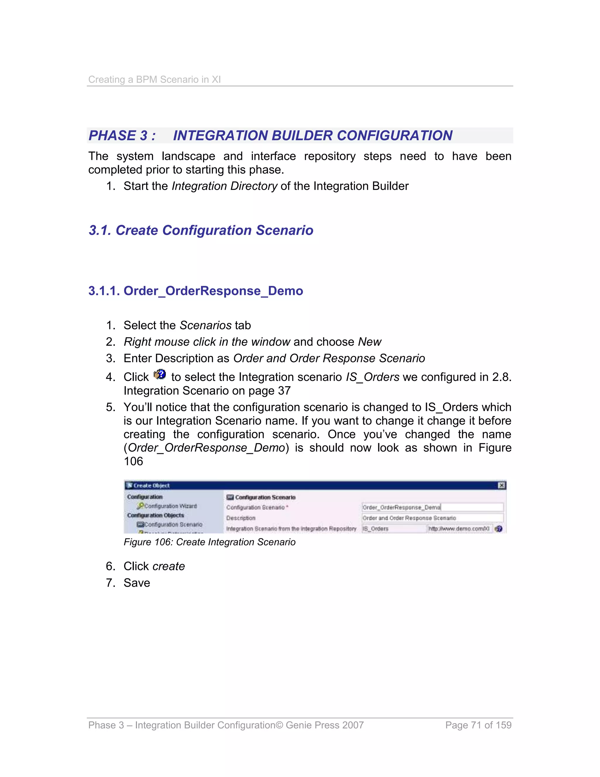 Creating a BPM Scenario in XI




PHASE 3 :         INTEGRATION BUILDER CONFIGURATION
The system landscape and interface repository steps need to have been
completed prior to starting this phase.
   1. Start the Integration Directory of the Integration Builder


3.1. Create Configuration Scenario



3.1.1. Order_OrderResponse_Demo

   1. Select the Scenarios tab
   2. Right mouse click in the window and choose New
   3. Enter Description as Order and Order Response Scenario
   4. Click     to select the Integration scenario IS_Orders we configured in 2.8.
      Integration Scenario on page 37
   5. You’ll notice that the configuration scenario is changed to IS_Orders which
      is our Integration Scenario name. If you want to change it change it before
      creating the configuration scenario. Once you’ve changed the name
      (Order_OrderResponse_Demo) is should now look as shown in Figure
      106




       Figure 106: Create Integration Scenario

   6. Click create
   7. Save




Phase 3 – Integration Builder Configuration© Genie Press 2007        Page 71 of 159
 