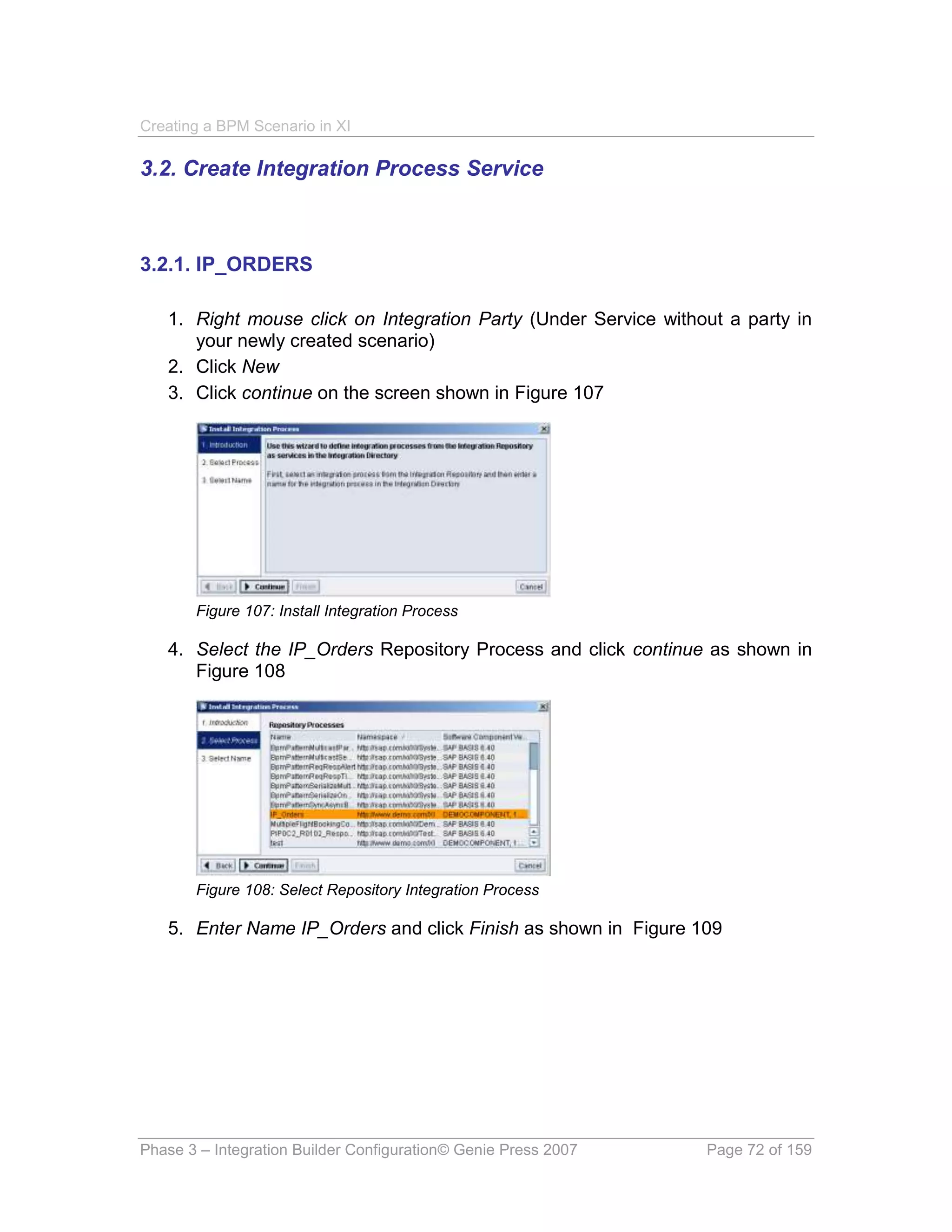 Creating a BPM Scenario in XI

3.2. Create Integration Process Service



3.2.1. IP_ORDERS

   1. Right mouse click on Integration Party (Under Service without a party in
      your newly created scenario)
   2. Click New
   3. Click continue on the screen shown in Figure 107




       Figure 107: Install Integration Process

   4. Select the IP_Orders Repository Process and click continue as shown in
      Figure 108




       Figure 108: Select Repository Integration Process

   5. Enter Name IP_Orders and click Finish as shown in Figure 109




Phase 3 – Integration Builder Configuration© Genie Press 2007    Page 72 of 159
 
