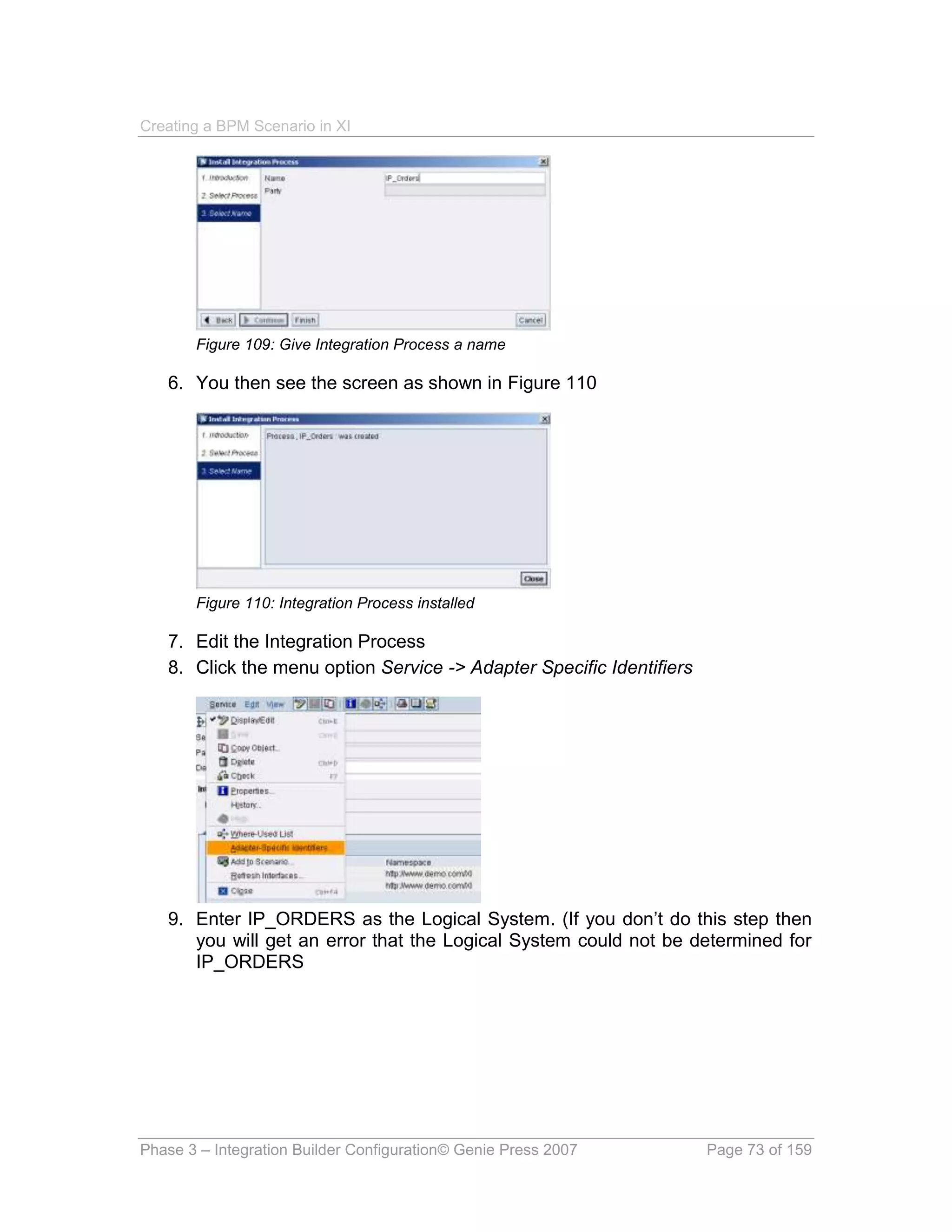 Creating a BPM Scenario in XI




       Figure 109: Give Integration Process a name

   6. You then see the screen as shown in Figure 110




       Figure 110: Integration Process installed

   7. Edit the Integration Process
   8. Click the menu option Service -> Adapter Specific Identifiers




   9. Enter IP_ORDERS as the Logical System. (If you don’t do this step then
      you will get an error that the Logical System could not be determined for
      IP_ORDERS




Phase 3 – Integration Builder Configuration© Genie Press 2007         Page 73 of 159
 