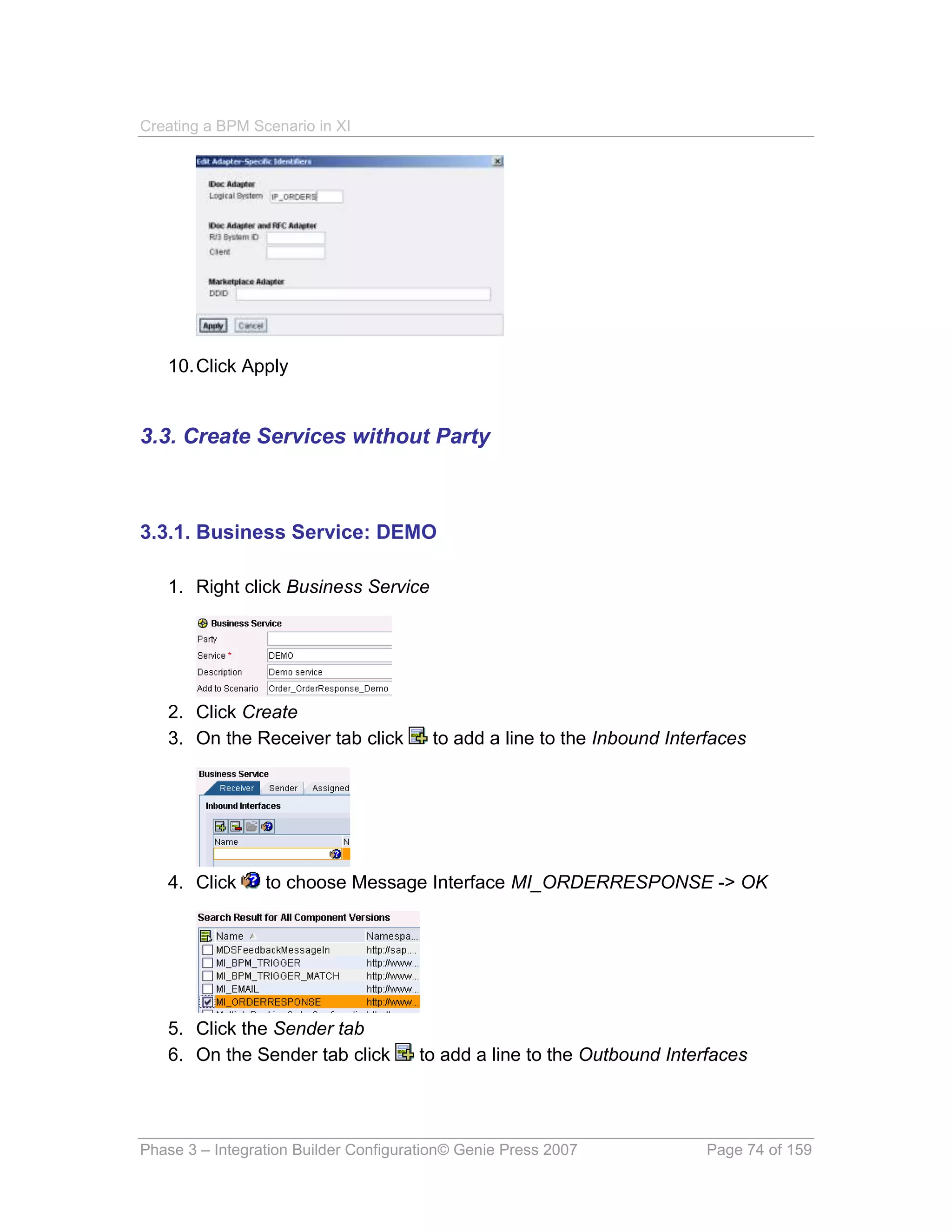 Creating a BPM Scenario in XI




   10. Click Apply


3.3. Create Services without Party



3.3.1. Business Service: DEMO

   1. Right click Business Service




   2. Click Create
   3. On the Receiver tab click         to add a line to the Inbound Interfaces




   4. Click      to choose Message Interface MI_ORDERRESPONSE -> OK




   5. Click the Sender tab
   6. On the Sender tab click         to add a line to the Outbound Interfaces




Phase 3 – Integration Builder Configuration© Genie Press 2007             Page 74 of 159
 