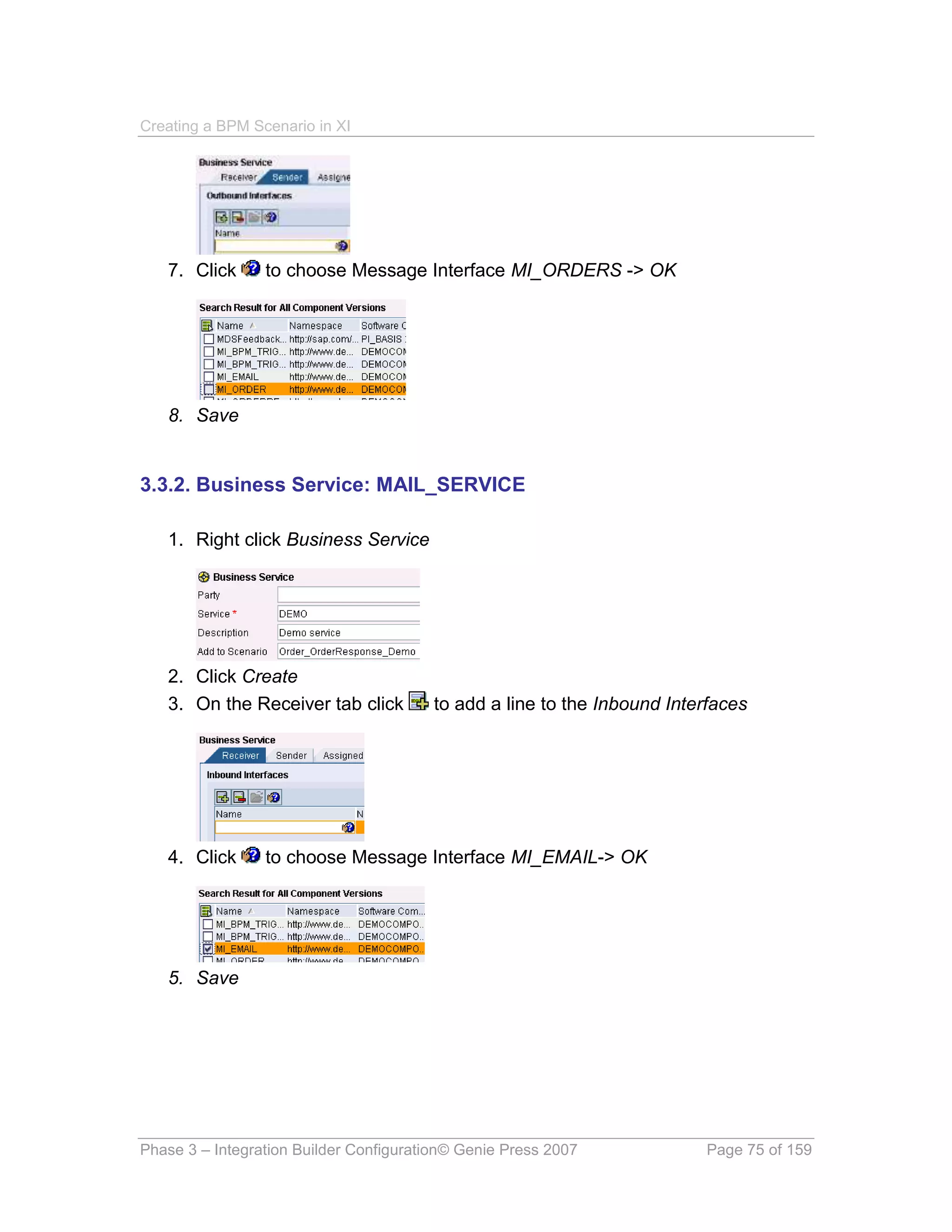 Creating a BPM Scenario in XI




   7. Click      to choose Message Interface MI_ORDERS -> OK




   8. Save


3.3.2. Business Service: MAIL_SERVICE

   1. Right click Business Service




   2. Click Create
   3. On the Receiver tab click         to add a line to the Inbound Interfaces




   4. Click      to choose Message Interface MI_EMAIL-> OK




   5. Save




Phase 3 – Integration Builder Configuration© Genie Press 2007            Page 75 of 159
 