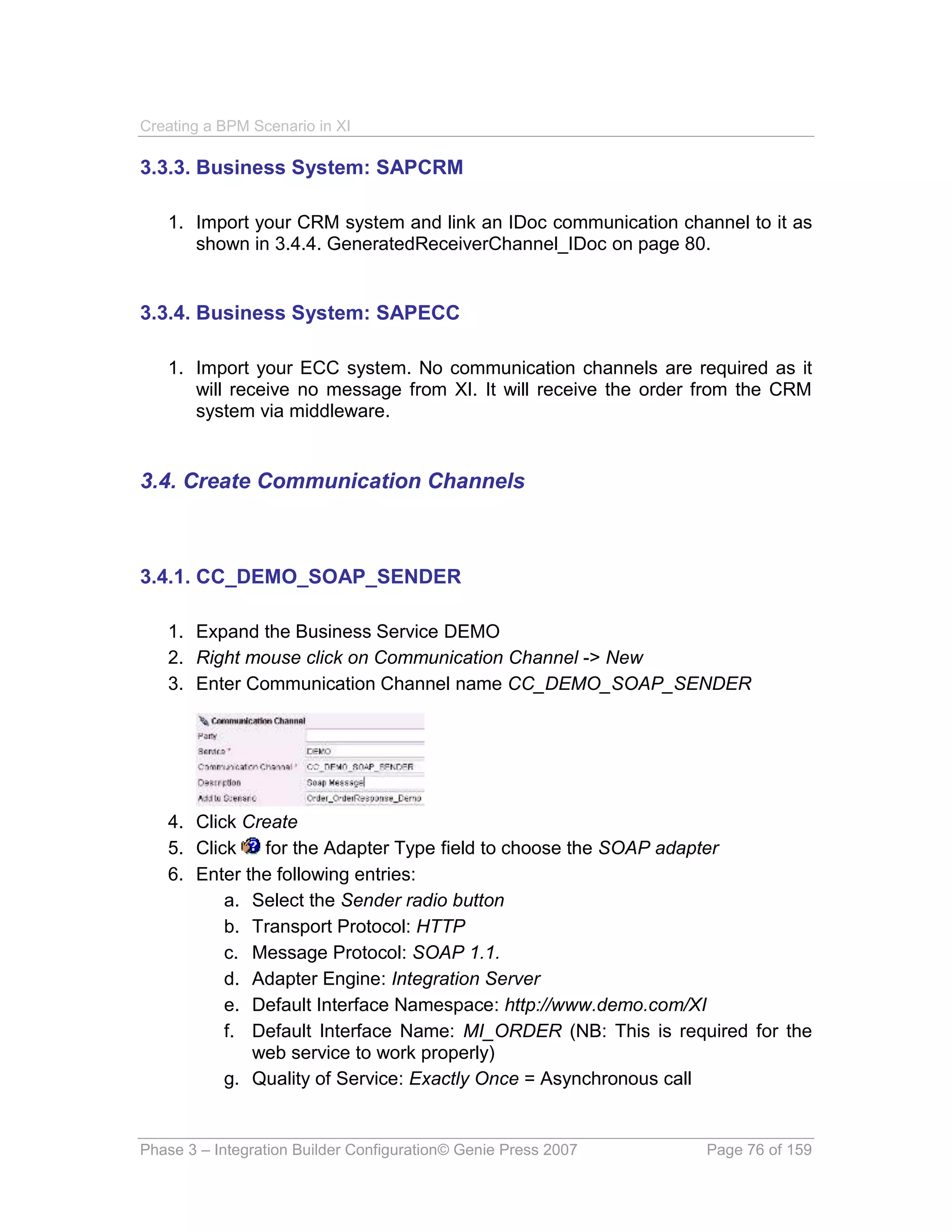 Creating a BPM Scenario in XI

3.3.3. Business System: SAPCRM

   1. Import your CRM system and link an IDoc communication channel to it as
      shown in 3.4.4. GeneratedReceiverChannel_IDoc on page 80.


3.3.4. Business System: SAPECC

   1. Import your ECC system. No communication channels are required as it
      will receive no message from XI. It will receive the order from the CRM
      system via middleware.


3.4. Create Communication Channels



3.4.1. CC_DEMO_SOAP_SENDER

   1. Expand the Business Service DEMO
   2. Right mouse click on Communication Channel -> New
   3. Enter Communication Channel name CC_DEMO_SOAP_SENDER




   4. Click Create
   5. Click   for the Adapter Type field to choose the SOAP adapter
   6. Enter the following entries:
          a. Select the Sender radio button
          b. Transport Protocol: HTTP
          c. Message Protocol: SOAP 1.1.
          d. Adapter Engine: Integration Server
          e. Default Interface Namespace: http://www.demo.com/XI
          f. Default Interface Name: MI_ORDER (NB: This is required for the
             web service to work properly)
          g. Quality of Service: Exactly Once = Asynchronous call


Phase 3 – Integration Builder Configuration© Genie Press 2007   Page 76 of 159
 
