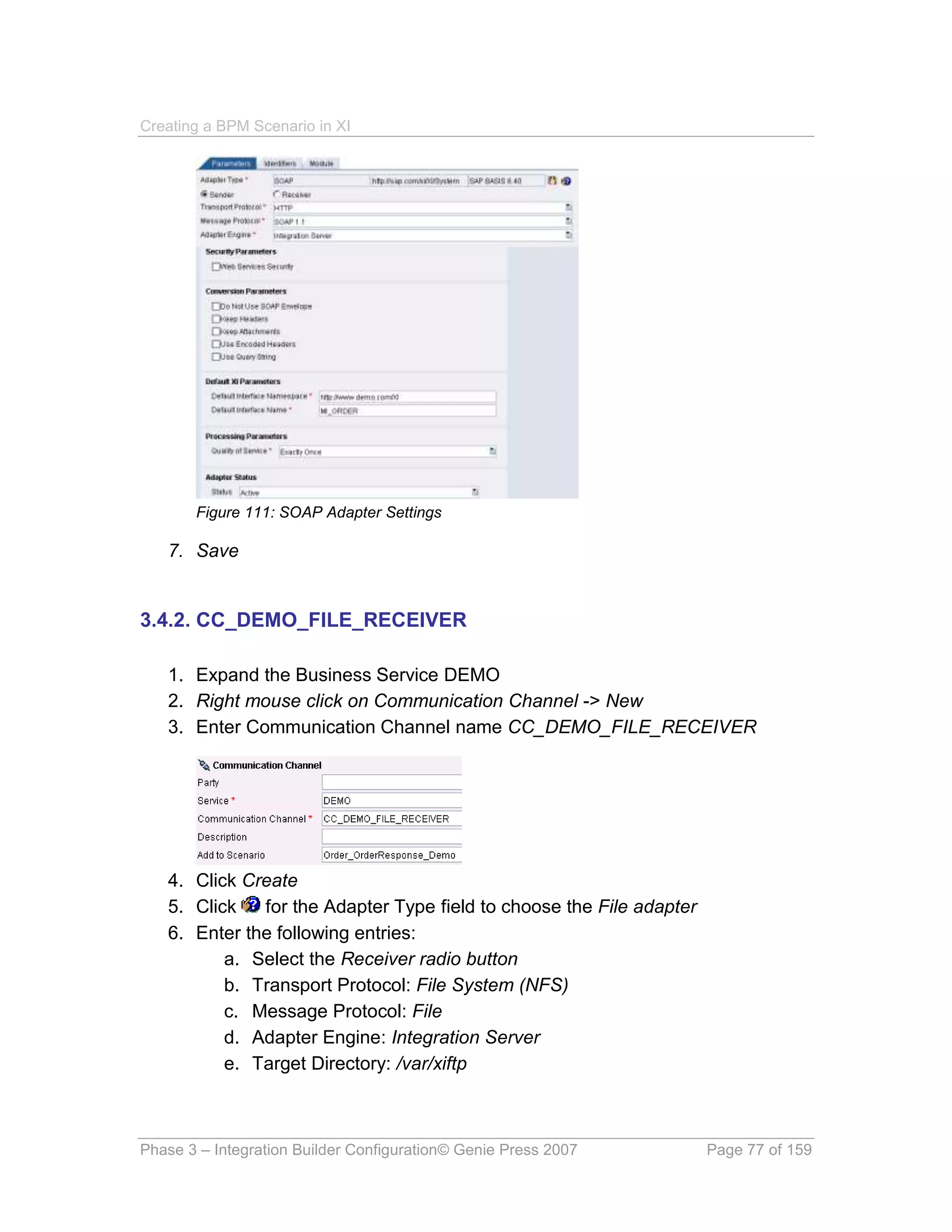 Creating a BPM Scenario in XI




       Figure 111: SOAP Adapter Settings

   7. Save


3.4.2. CC_DEMO_FILE_RECEIVER

   1. Expand the Business Service DEMO
   2. Right mouse click on Communication Channel -> New
   3. Enter Communication Channel name CC_DEMO_FILE_RECEIVER




   4. Click Create
   5. Click   for the Adapter Type field to choose the File adapter
   6. Enter the following entries:
          a. Select the Receiver radio button
          b. Transport Protocol: File System (NFS)
          c. Message Protocol: File
          d. Adapter Engine: Integration Server
          e. Target Directory: /var/xiftp



Phase 3 – Integration Builder Configuration© Genie Press 2007         Page 77 of 159
 
