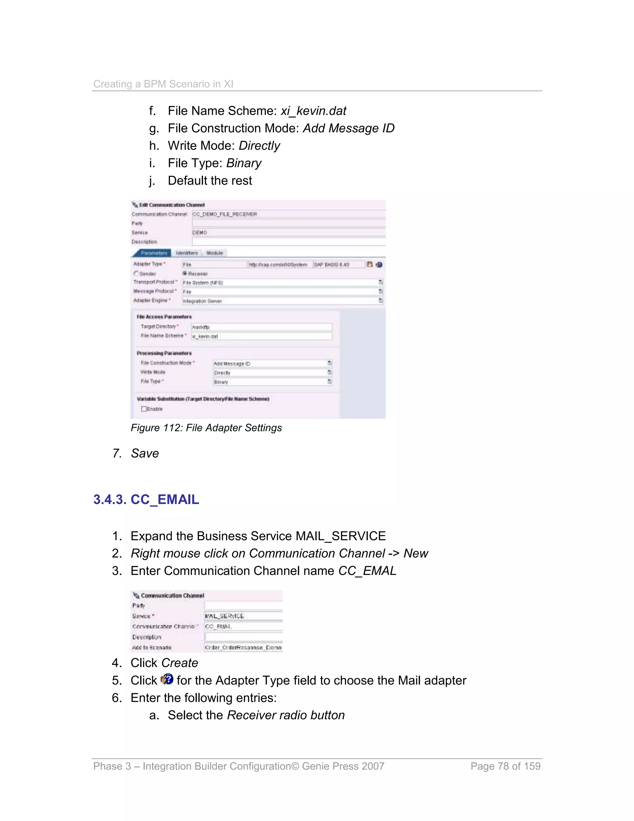 Creating a BPM Scenario in XI

           f.   File Name Scheme: xi_kevin.dat
           g.   File Construction Mode: Add Message ID
           h.   Write Mode: Directly
           i.   File Type: Binary
           j.   Default the rest




       Figure 112: File Adapter Settings

   7. Save


3.4.3. CC_EMAIL

   1. Expand the Business Service MAIL_SERVICE
   2. Right mouse click on Communication Channel -> New
   3. Enter Communication Channel name CC_EMAL




   4. Click Create
   5. Click   for the Adapter Type field to choose the Mail adapter
   6. Enter the following entries:
          a. Select the Receiver radio button



Phase 3 – Integration Builder Configuration© Genie Press 2007         Page 78 of 159
 