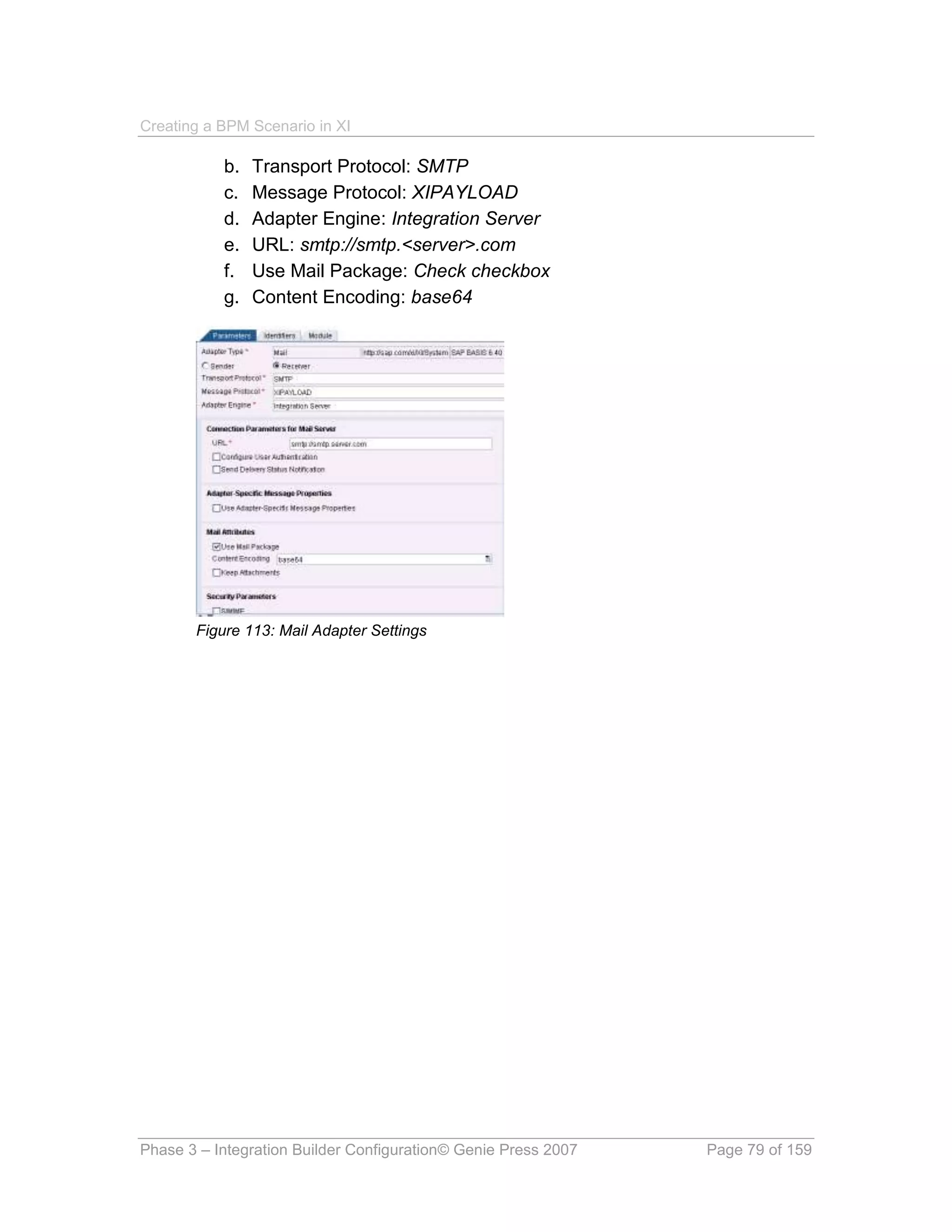 Creating a BPM Scenario in XI

           b.   Transport Protocol: SMTP
           c.   Message Protocol: XIPAYLOAD
           d.   Adapter Engine: Integration Server
           e.   URL: smtp://smtp.<server>.com
           f.   Use Mail Package: Check checkbox
           g.   Content Encoding: base64




       Figure 113: Mail Adapter Settings




Phase 3 – Integration Builder Configuration© Genie Press 2007   Page 79 of 159
 