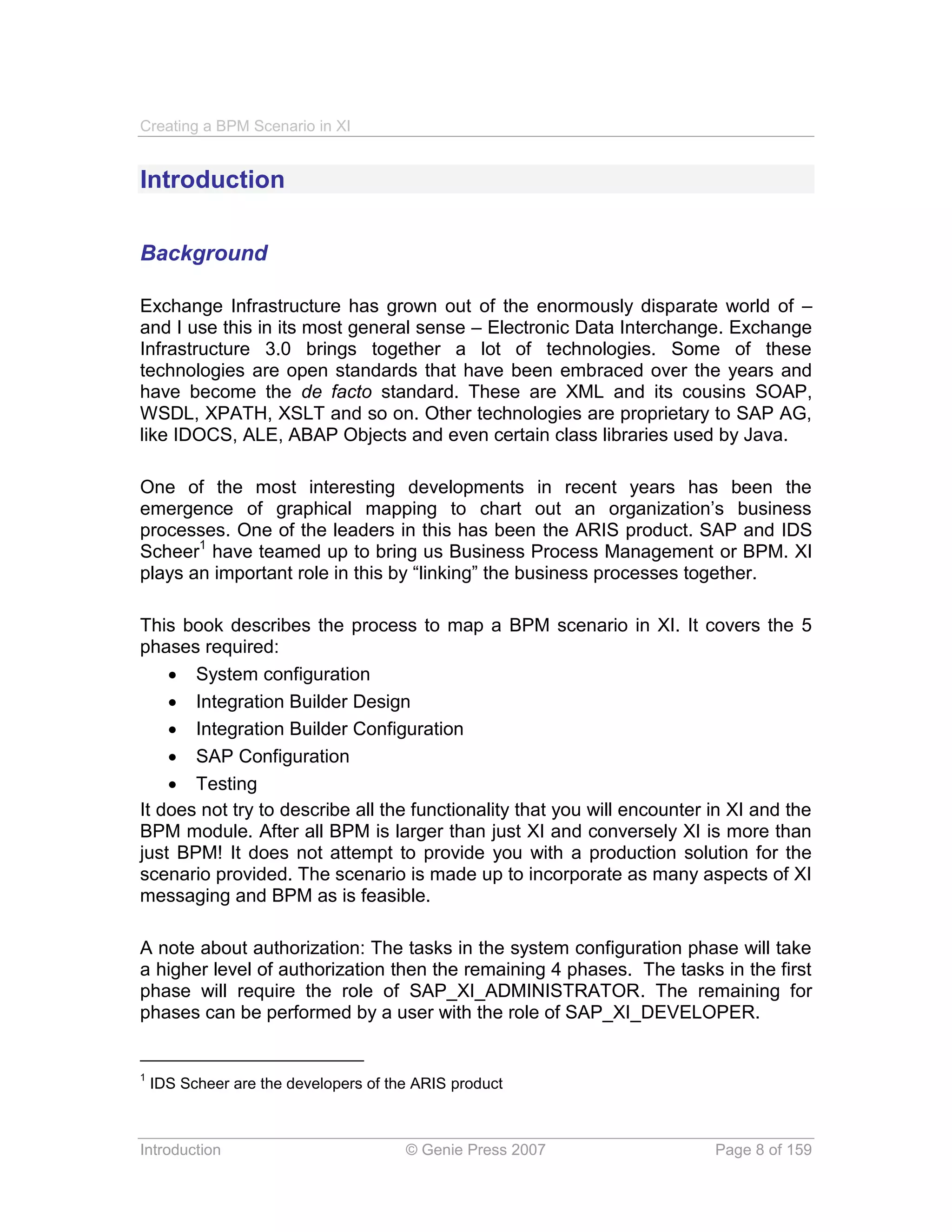 Creating a BPM Scenario in XI


Introduction

Background

Exchange Infrastructure has grown out of the enormously disparate world of –
and I use this in its most general sense – Electronic Data Interchange. Exchange
Infrastructure 3.0 brings together a lot of technologies. Some of these
technologies are open standards that have been embraced over the years and
have become the de facto standard. These are XML and its cousins SOAP,
WSDL, XPATH, XSLT and so on. Other technologies are proprietary to SAP AG,
like IDOCS, ALE, ABAP Objects and even certain class libraries used by Java.

One of the most interesting developments in recent years has been the
emergence of graphical mapping to chart out an organization’s business
processes. One of the leaders in this has been the ARIS product. SAP and IDS
Scheer1 have teamed up to bring us Business Process Management or BPM. XI
plays an important role in this by “linking” the business processes together.

This book describes the process to map a BPM scenario in XI. It covers the 5
phases required:
     System configuration
     Integration Builder Design
     Integration Builder Configuration
     SAP Configuration
     Testing
It does not try to describe all the functionality that you will encounter in XI and the
BPM module. After all BPM is larger than just XI and conversely XI is more than
just BPM! It does not attempt to provide you with a production solution for the
scenario provided. The scenario is made up to incorporate as many aspects of XI
messaging and BPM as is feasible.

A note about authorization: The tasks in the system configuration phase will take
a higher level of authorization then the remaining 4 phases. The tasks in the first
phase will require the role of SAP_XI_ADMINISTRATOR. The remaining for
phases can be performed by a user with the role of SAP_XI_DEVELOPER.


1
    IDS Scheer are the developers of the ARIS product



Introduction                           © Genie Press 2007                 Page 8 of 159
 