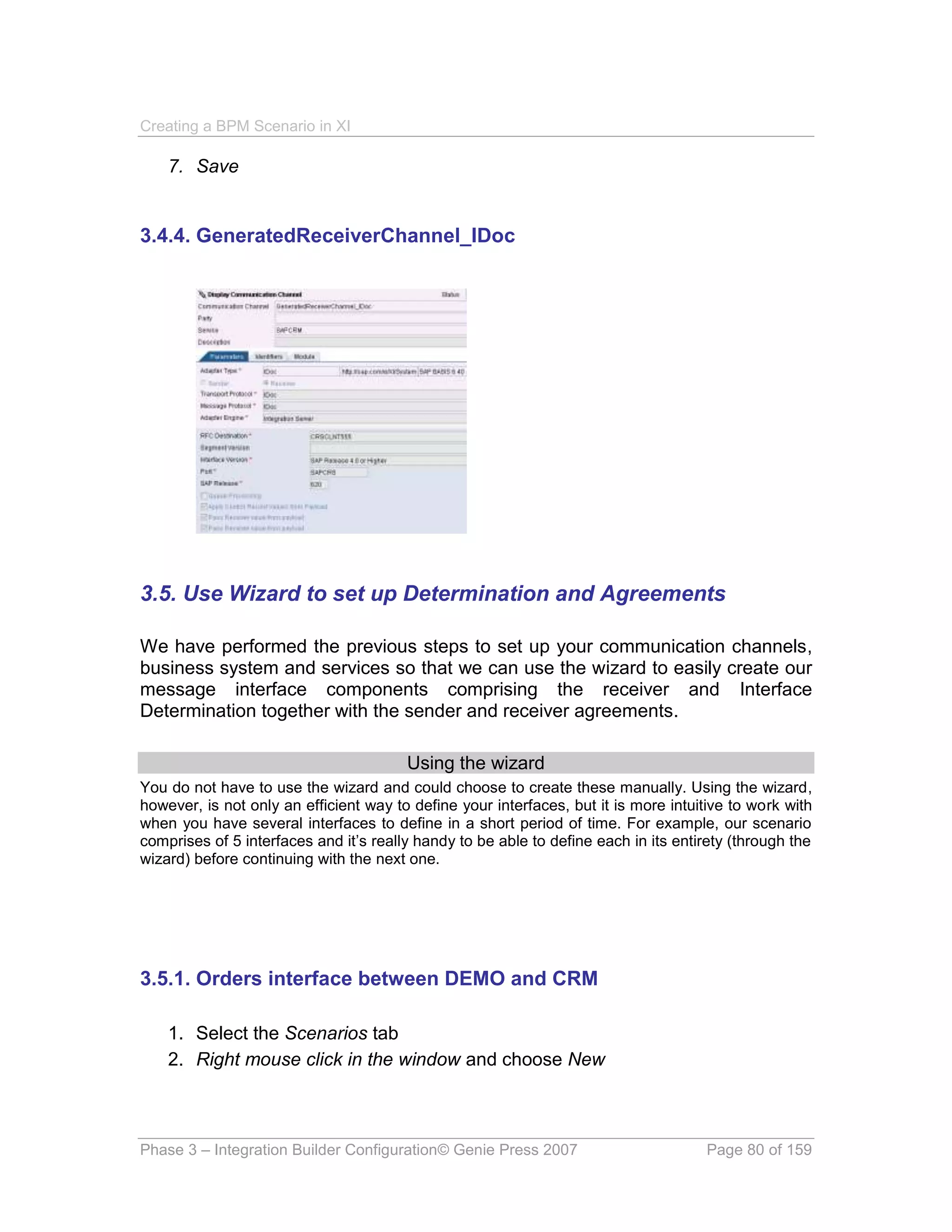 Creating a BPM Scenario in XI

    7. Save


3.4.4. GeneratedReceiverChannel_IDoc




3.5. Use Wizard to set up Determination and Agreements

We have performed the previous steps to set up your communication channels,
business system and services so that we can use the wizard to easily create our
message interface components comprising the receiver and Interface
Determination together with the sender and receiver agreements.

                                        Using the wizard
You do not have to use the wizard and could choose to create these manually. Using the wizard,
however, is not only an efficient way to define your interfaces, but it is more intuitive to work with
when you have several interfaces to define in a short period of time. For example, our scenario
comprises of 5 interfaces and it’s really handy to be able to define each in its entirety (through the
wizard) before continuing with the next one.




3.5.1. Orders interface between DEMO and CRM

    1. Select the Scenarios tab
    2. Right mouse click in the window and choose New



Phase 3 – Integration Builder Configuration© Genie Press 2007                        Page 80 of 159
 
