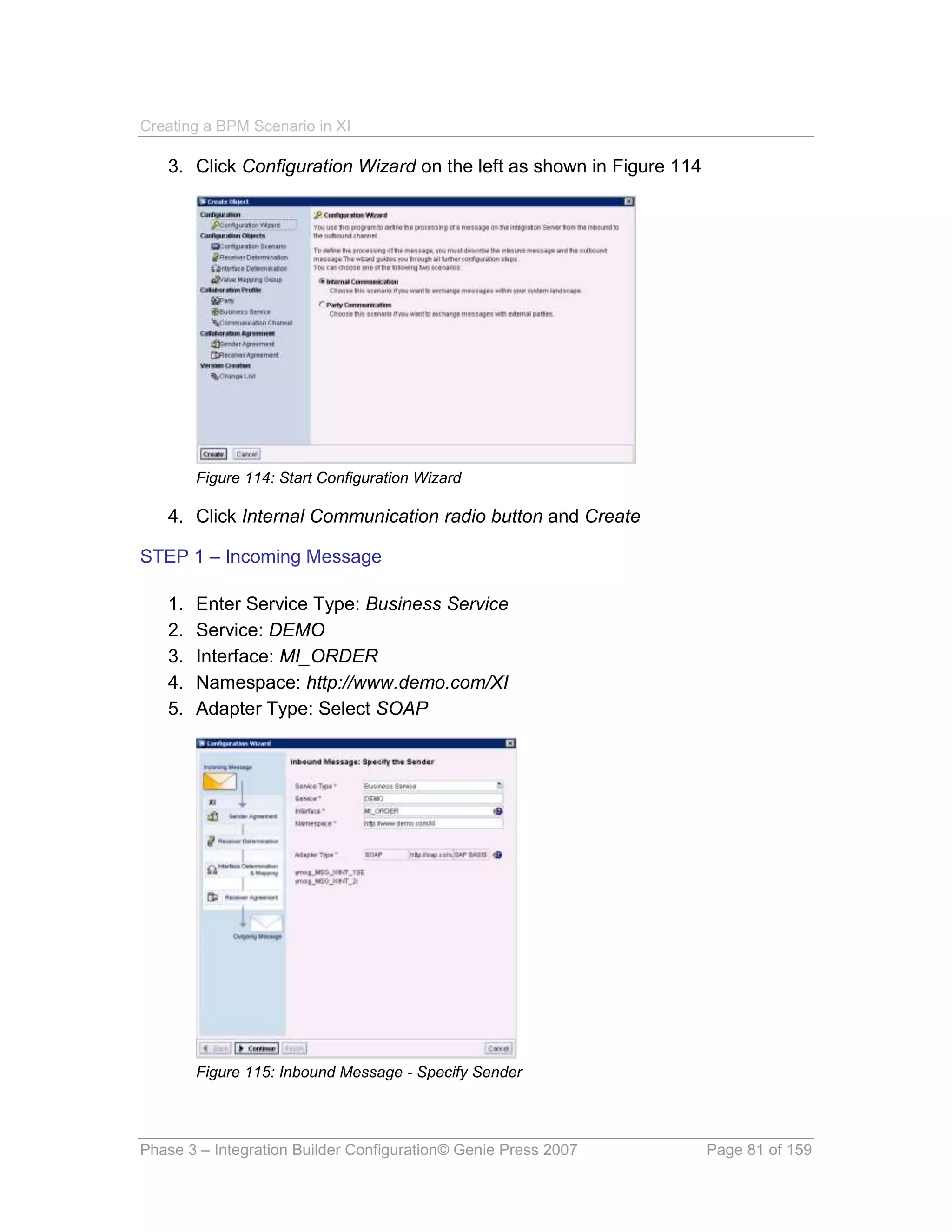 Creating a BPM Scenario in XI

   3. Click Configuration Wizard on the left as shown in Figure 114




        Figure 114: Start Configuration Wizard

   4. Click Internal Communication radio button and Create

STEP 1 – Incoming Message

   1.   Enter Service Type: Business Service
   2.   Service: DEMO
   3.   Interface: MI_ORDER
   4.   Namespace: http://www.demo.com/XI
   5.   Adapter Type: Select SOAP




        Figure 115: Inbound Message - Specify Sender




Phase 3 – Integration Builder Configuration© Genie Press 2007         Page 81 of 159
 