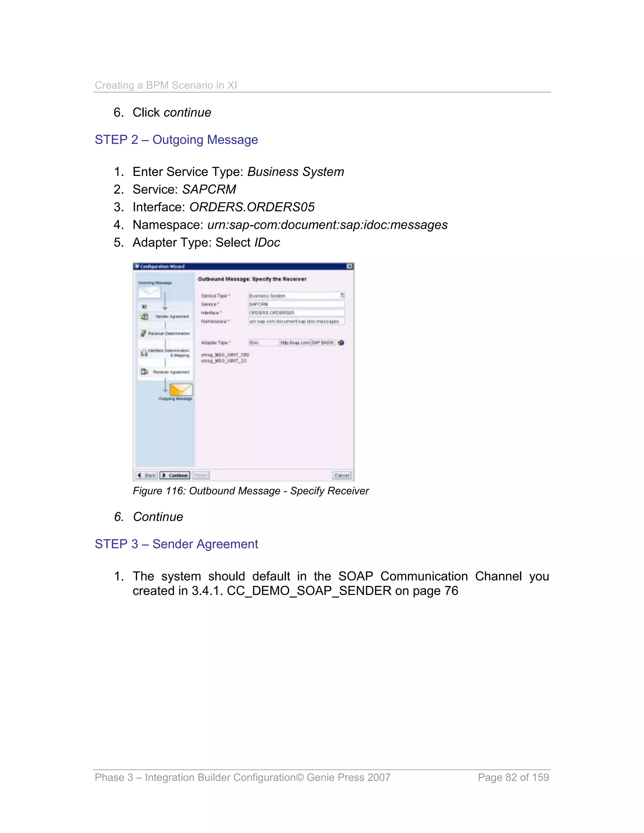 Creating a BPM Scenario in XI

   6. Click continue

STEP 2 – Outgoing Message

   1.   Enter Service Type: Business System
   2.   Service: SAPCRM
   3.   Interface: ORDERS.ORDERS05
   4.   Namespace: urn:sap-com:document:sap:idoc:messages
   5.   Adapter Type: Select IDoc




        Figure 116: Outbound Message - Specify Receiver

   6. Continue

STEP 3 – Sender Agreement

   1. The system should default in the SOAP Communication Channel you
      created in 3.4.1. CC_DEMO_SOAP_SENDER on page 76




Phase 3 – Integration Builder Configuration© Genie Press 2007   Page 82 of 159
 