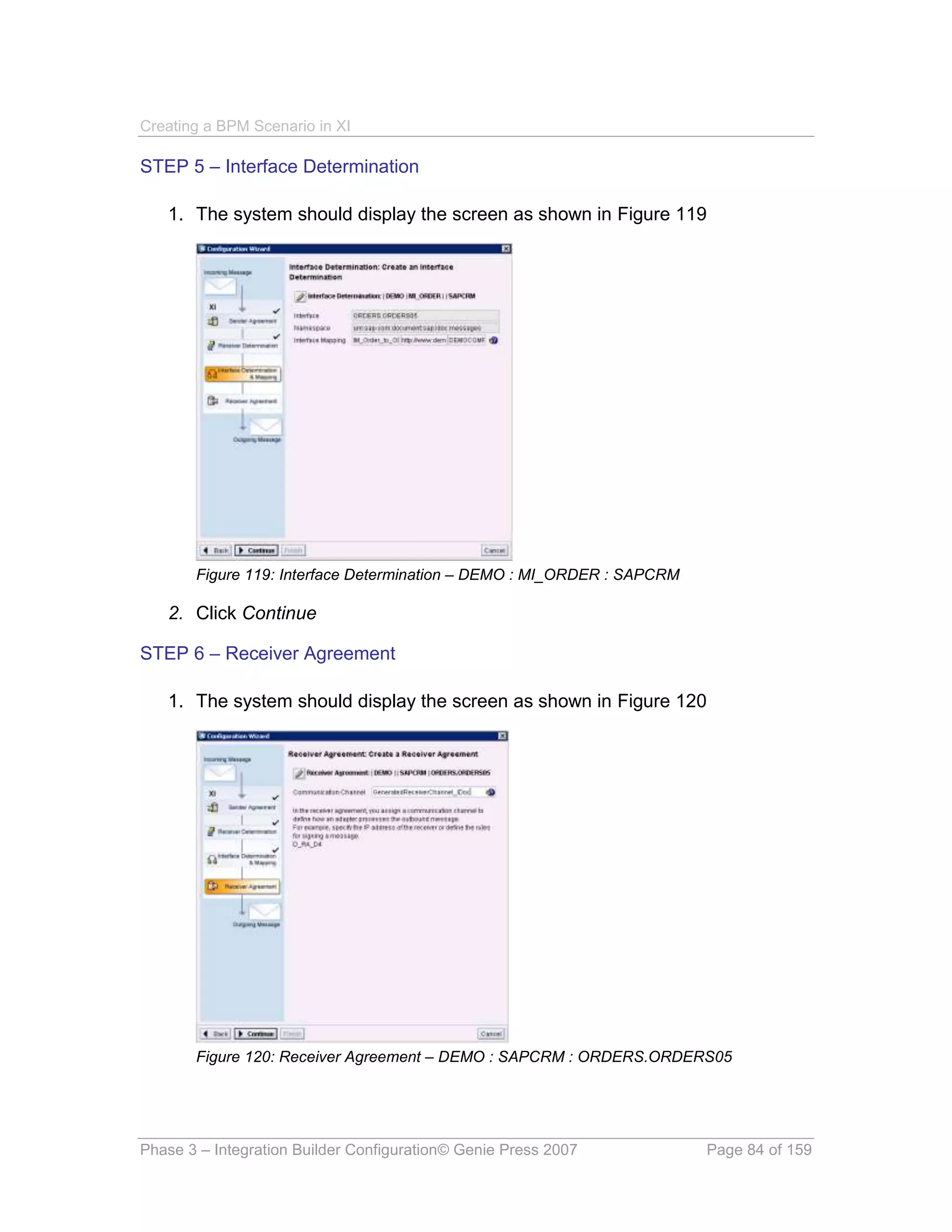Creating a BPM Scenario in XI

STEP 5 – Interface Determination

   1. The system should display the screen as shown in Figure 119




       Figure 119: Interface Determination – DEMO : MI_ORDER : SAPCRM

   2. Click Continue

STEP 6 – Receiver Agreement

   1. The system should display the screen as shown in Figure 120




       Figure 120: Receiver Agreement – DEMO : SAPCRM : ORDERS.ORDERS05




Phase 3 – Integration Builder Configuration© Genie Press 2007           Page 84 of 159
 