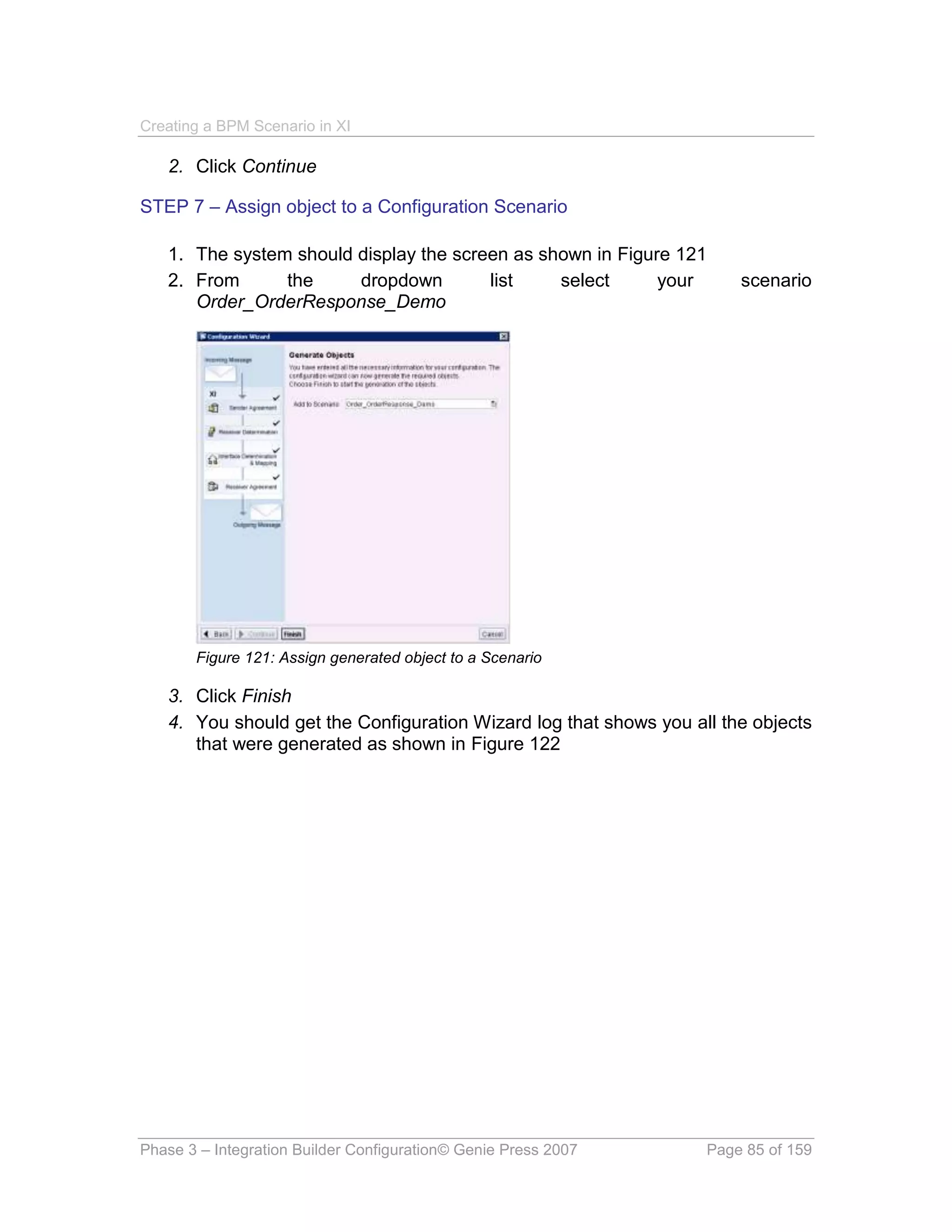 Creating a BPM Scenario in XI

   2. Click Continue

STEP 7 – Assign object to a Configuration Scenario

   1. The system should display the screen as shown in Figure 121
   2. From      the     dropdown        list    select      your       scenario
      Order_OrderResponse_Demo




       Figure 121: Assign generated object to a Scenario

   3. Click Finish
   4. You should get the Configuration Wizard log that shows you all the objects
      that were generated as shown in Figure 122




Phase 3 – Integration Builder Configuration© Genie Press 2007      Page 85 of 159
 