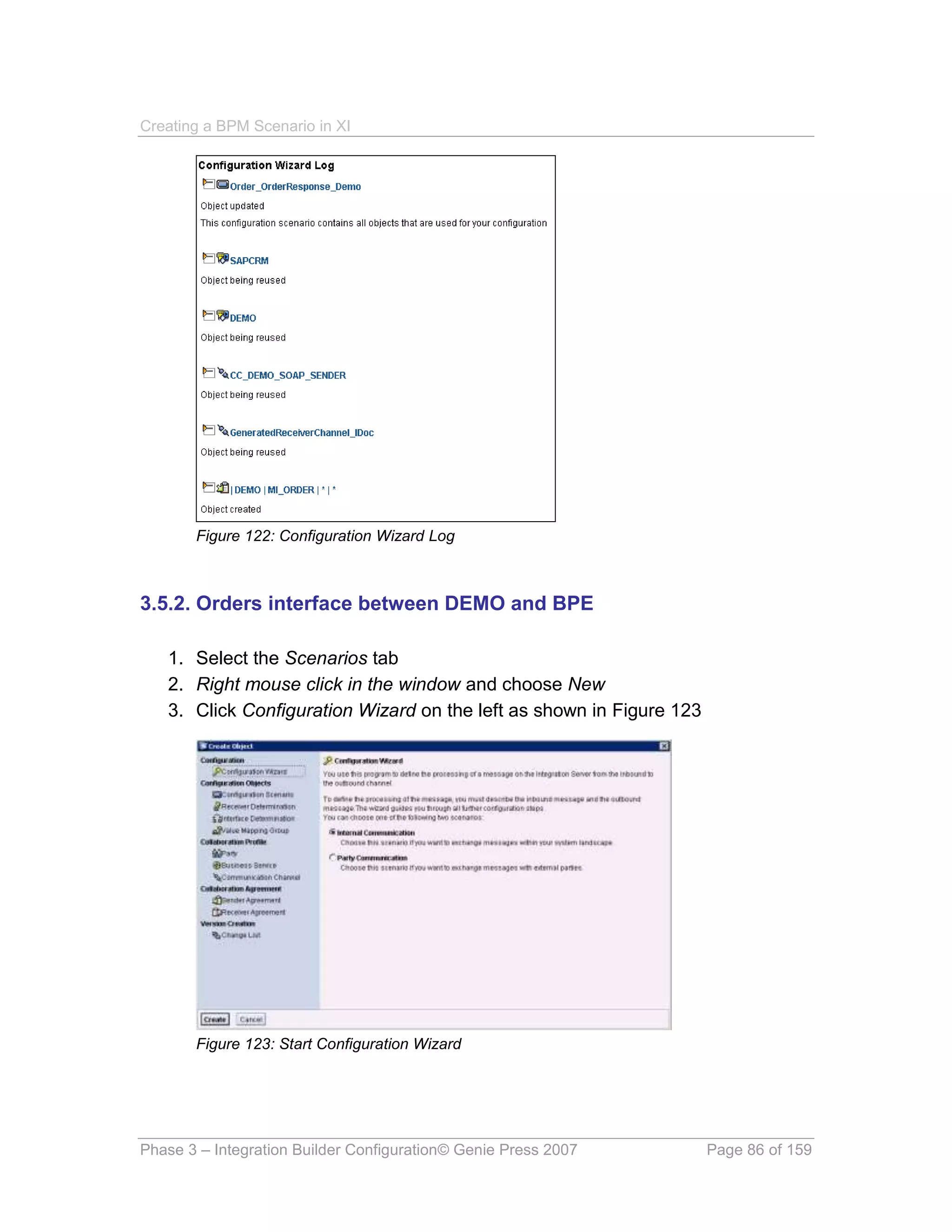 Creating a BPM Scenario in XI




       Figure 122: Configuration Wizard Log



3.5.2. Orders interface between DEMO and BPE

   1. Select the Scenarios tab
   2. Right mouse click in the window and choose New
   3. Click Configuration Wizard on the left as shown in Figure 123




       Figure 123: Start Configuration Wizard




Phase 3 – Integration Builder Configuration© Genie Press 2007         Page 86 of 159
 
