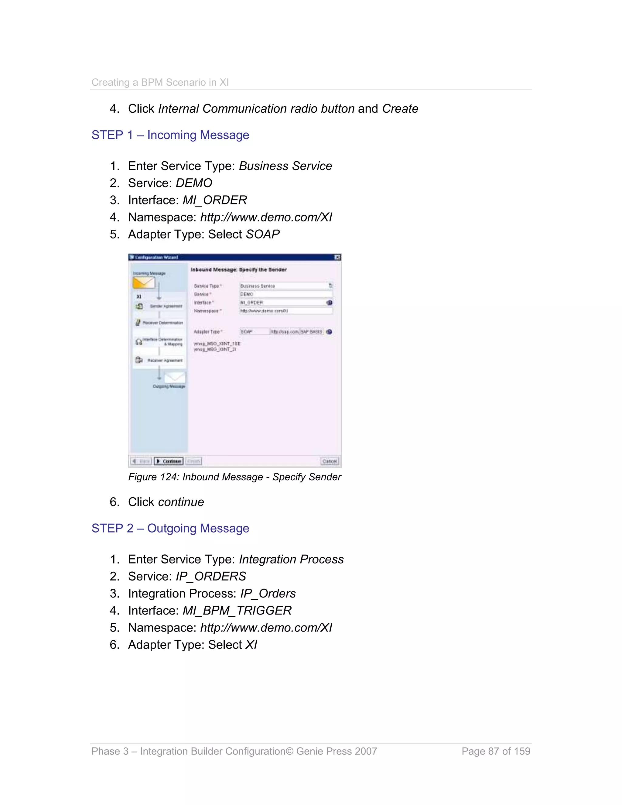 Creating a BPM Scenario in XI

   4. Click Internal Communication radio button and Create

STEP 1 – Incoming Message

   1.   Enter Service Type: Business Service
   2.   Service: DEMO
   3.   Interface: MI_ORDER
   4.   Namespace: http://www.demo.com/XI
   5.   Adapter Type: Select SOAP




        Figure 124: Inbound Message - Specify Sender

   6. Click continue

STEP 2 – Outgoing Message

   1.   Enter Service Type: Integration Process
   2.   Service: IP_ORDERS
   3.   Integration Process: IP_Orders
   4.   Interface: MI_BPM_TRIGGER
   5.   Namespace: http://www.demo.com/XI
   6.   Adapter Type: Select XI




Phase 3 – Integration Builder Configuration© Genie Press 2007   Page 87 of 159
 
