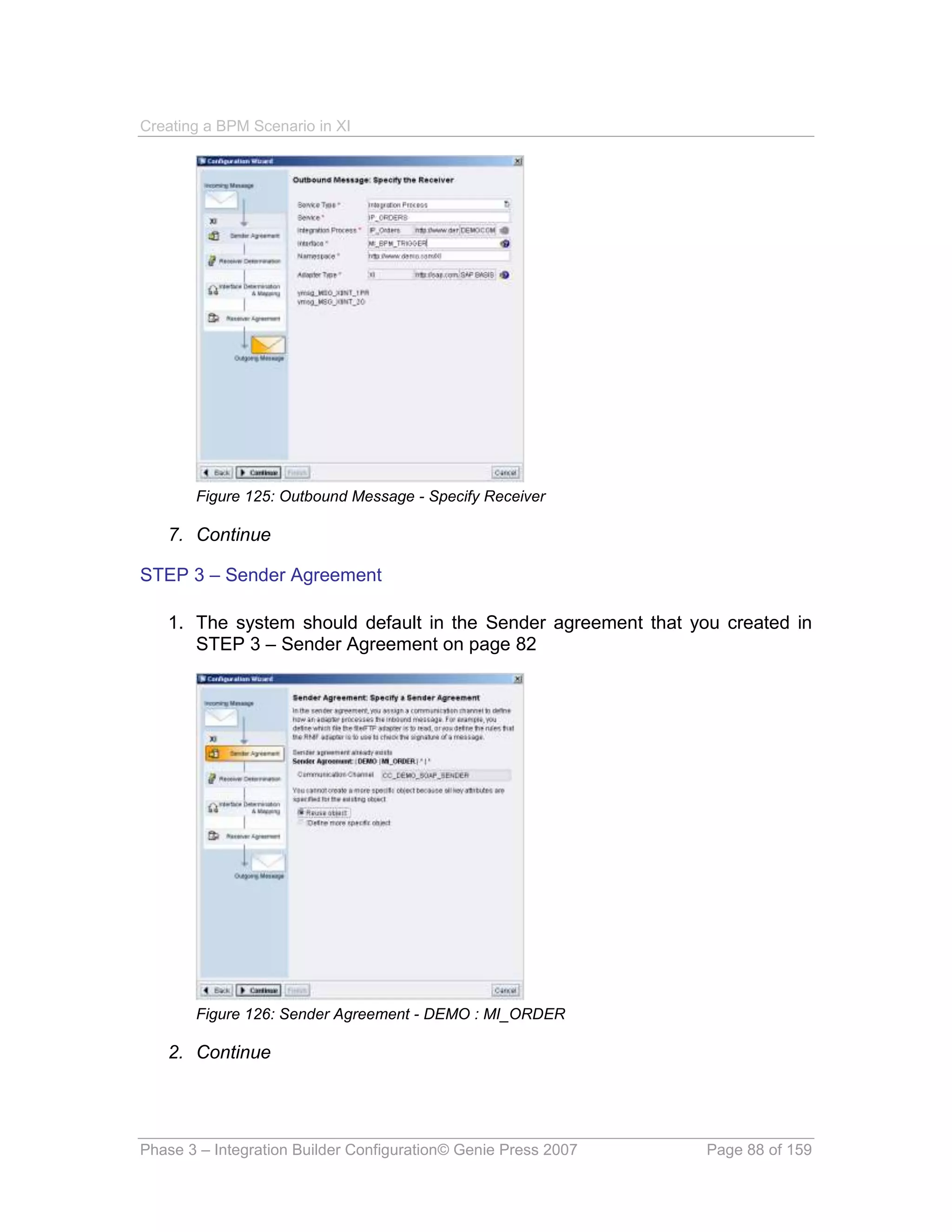 Creating a BPM Scenario in XI




       Figure 125: Outbound Message - Specify Receiver

   7. Continue

STEP 3 – Sender Agreement

   1. The system should default in the Sender agreement that you created in
      STEP 3 – Sender Agreement on page 82




       Figure 126: Sender Agreement - DEMO : MI_ORDER

   2. Continue




Phase 3 – Integration Builder Configuration© Genie Press 2007   Page 88 of 159
 