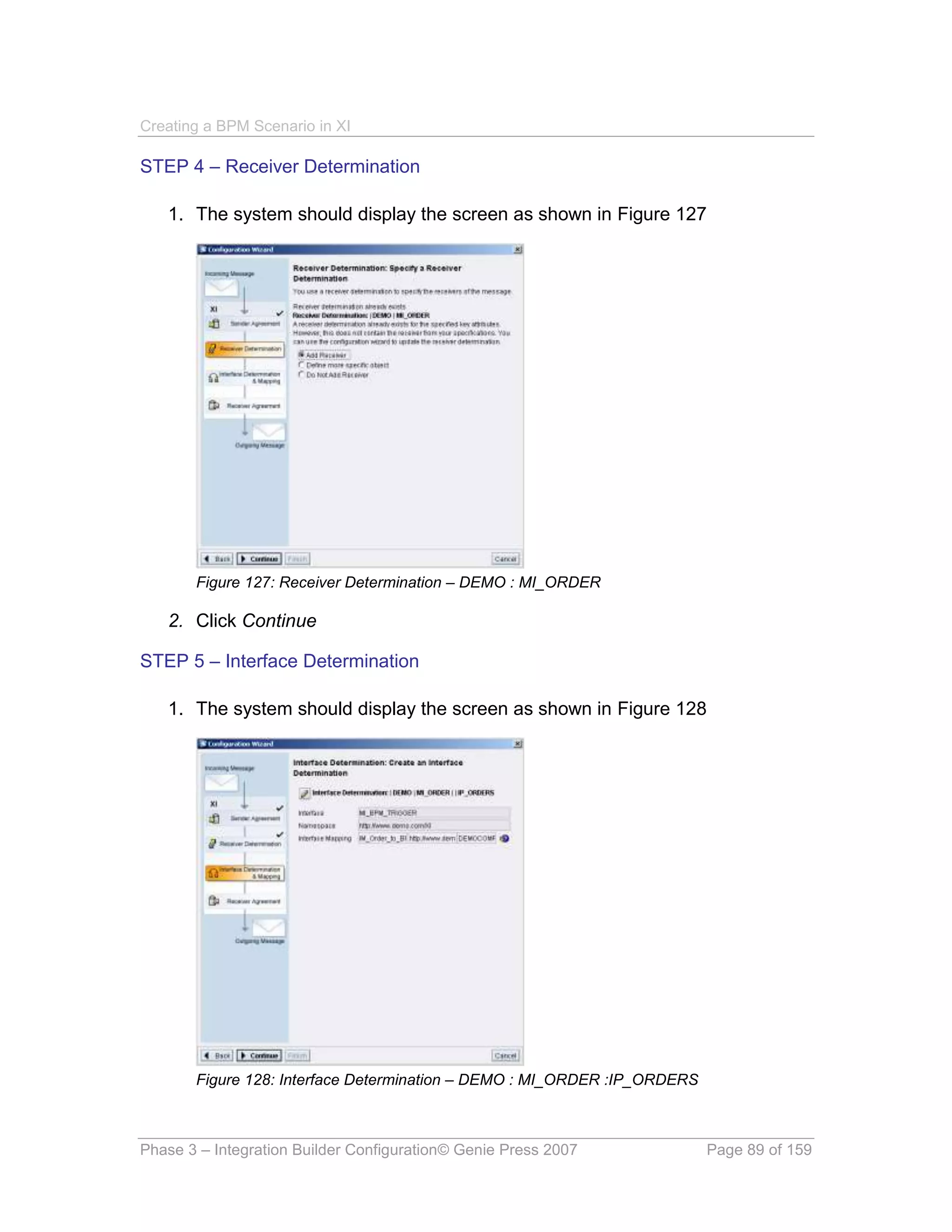 Creating a BPM Scenario in XI

STEP 4 – Receiver Determination

   1. The system should display the screen as shown in Figure 127




       Figure 127: Receiver Determination – DEMO : MI_ORDER

   2. Click Continue

STEP 5 – Interface Determination

   1. The system should display the screen as shown in Figure 128




       Figure 128: Interface Determination – DEMO : MI_ORDER :IP_ORDERS



Phase 3 – Integration Builder Configuration© Genie Press 2007             Page 89 of 159
 