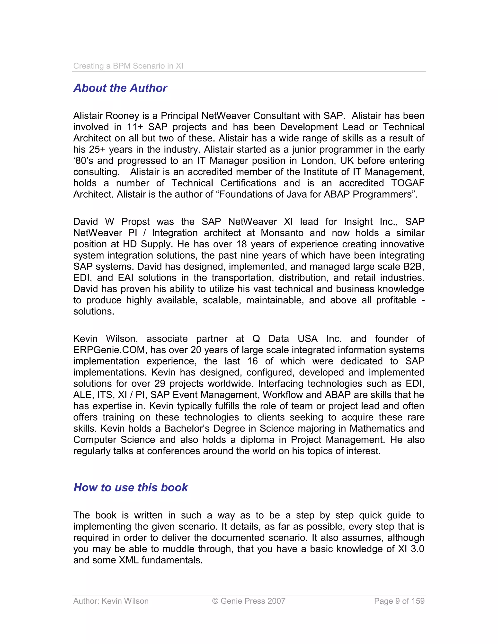 Creating a BPM Scenario in XI

About the Author

Alistair Rooney is a Principal NetWeaver Consultant with SAP. Alistair has been
involved in 11+ SAP projects and has been Development Lead or Technical
Architect on all but two of these. Alistair has a wide range of skills as a result of
his 25+ years in the industry. Alistair started as a junior programmer in the early
‘80’s and progressed to an IT Manager position in London, UK before entering
consulting. Alistair is an accredited member of the Institute of IT Management,
holds a number of Technical Certifications and is an accredited TOGAF
Architect. Alistair is the author of “Foundations of Java for ABAP Programmers”.

David W Propst was the SAP NetWeaver XI lead for Insight Inc., SAP
NetWeaver PI / Integration architect at Monsanto and now holds a similar
position at HD Supply. He has over 18 years of experience creating innovative
system integration solutions, the past nine years of which have been integrating
SAP systems. David has designed, implemented, and managed large scale B2B,
EDI, and EAI solutions in the transportation, distribution, and retail industries.
David has proven his ability to utilize his vast technical and business knowledge
to produce highly available, scalable, maintainable, and above all profitable -
solutions.

Kevin Wilson, associate partner at Q Data USA Inc. and founder of
ERPGenie.COM, has over 20 years of large scale integrated information systems
implementation experience, the last 16 of which were dedicated to SAP
implementations. Kevin has designed, configured, developed and implemented
solutions for over 29 projects worldwide. Interfacing technologies such as EDI,
ALE, ITS, XI / PI, SAP Event Management, Workflow and ABAP are skills that he
has expertise in. Kevin typically fulfills the role of team or project lead and often
offers training on these technologies to clients seeking to acquire these rare
skills. Kevin holds a Bachelor’s Degree in Science majoring in Mathematics and
Computer Science and also holds a diploma in Project Management. He also
regularly talks at conferences around the world on his topics of interest.


How to use this book

The book is written in such a way as to be a step by step quick guide to
implementing the given scenario. It details, as far as possible, every step that is
required in order to deliver the documented scenario. It also assumes, although
you may be able to muddle through, that you have a basic knowledge of XI 3.0
and some XML fundamentals.



Author: Kevin Wilson             © Genie Press 2007                     Page 9 of 159
 