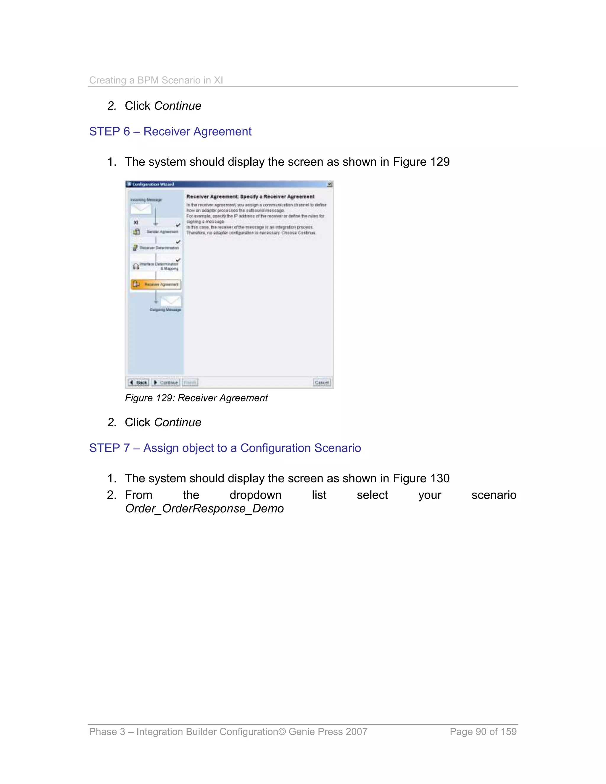 Creating a BPM Scenario in XI

   2. Click Continue

STEP 6 – Receiver Agreement

   1. The system should display the screen as shown in Figure 129




       Figure 129: Receiver Agreement

   2. Click Continue

STEP 7 – Assign object to a Configuration Scenario

   1. The system should display the screen as shown in Figure 130
   2. From      the     dropdown        list    select      your    scenario
      Order_OrderResponse_Demo




Phase 3 – Integration Builder Configuration© Genie Press 2007   Page 90 of 159
 