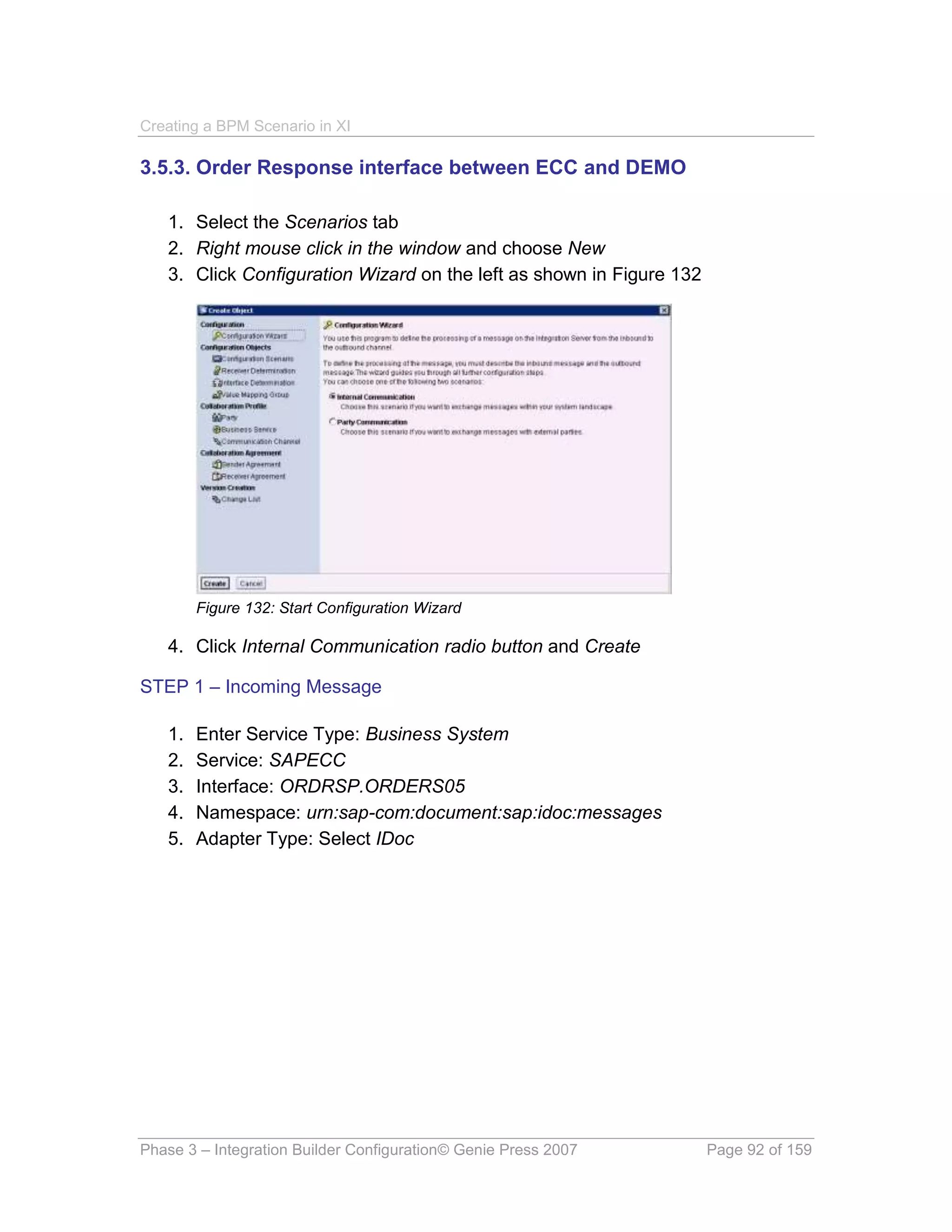 Creating a BPM Scenario in XI

3.5.3. Order Response interface between ECC and DEMO

   1. Select the Scenarios tab
   2. Right mouse click in the window and choose New
   3. Click Configuration Wizard on the left as shown in Figure 132




        Figure 132: Start Configuration Wizard

   4. Click Internal Communication radio button and Create

STEP 1 – Incoming Message

   1.   Enter Service Type: Business System
   2.   Service: SAPECC
   3.   Interface: ORDRSP.ORDERS05
   4.   Namespace: urn:sap-com:document:sap:idoc:messages
   5.   Adapter Type: Select IDoc




Phase 3 – Integration Builder Configuration© Genie Press 2007         Page 92 of 159
 