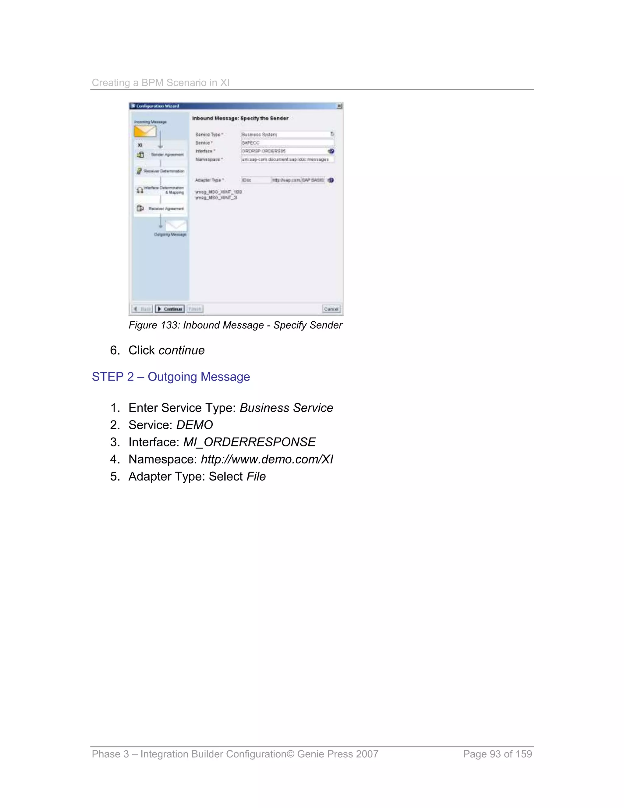 Creating a BPM Scenario in XI




        Figure 133: Inbound Message - Specify Sender

   6. Click continue

STEP 2 – Outgoing Message

   1.   Enter Service Type: Business Service
   2.   Service: DEMO
   3.   Interface: MI_ORDERRESPONSE
   4.   Namespace: http://www.demo.com/XI
   5.   Adapter Type: Select File




Phase 3 – Integration Builder Configuration© Genie Press 2007   Page 93 of 159
 