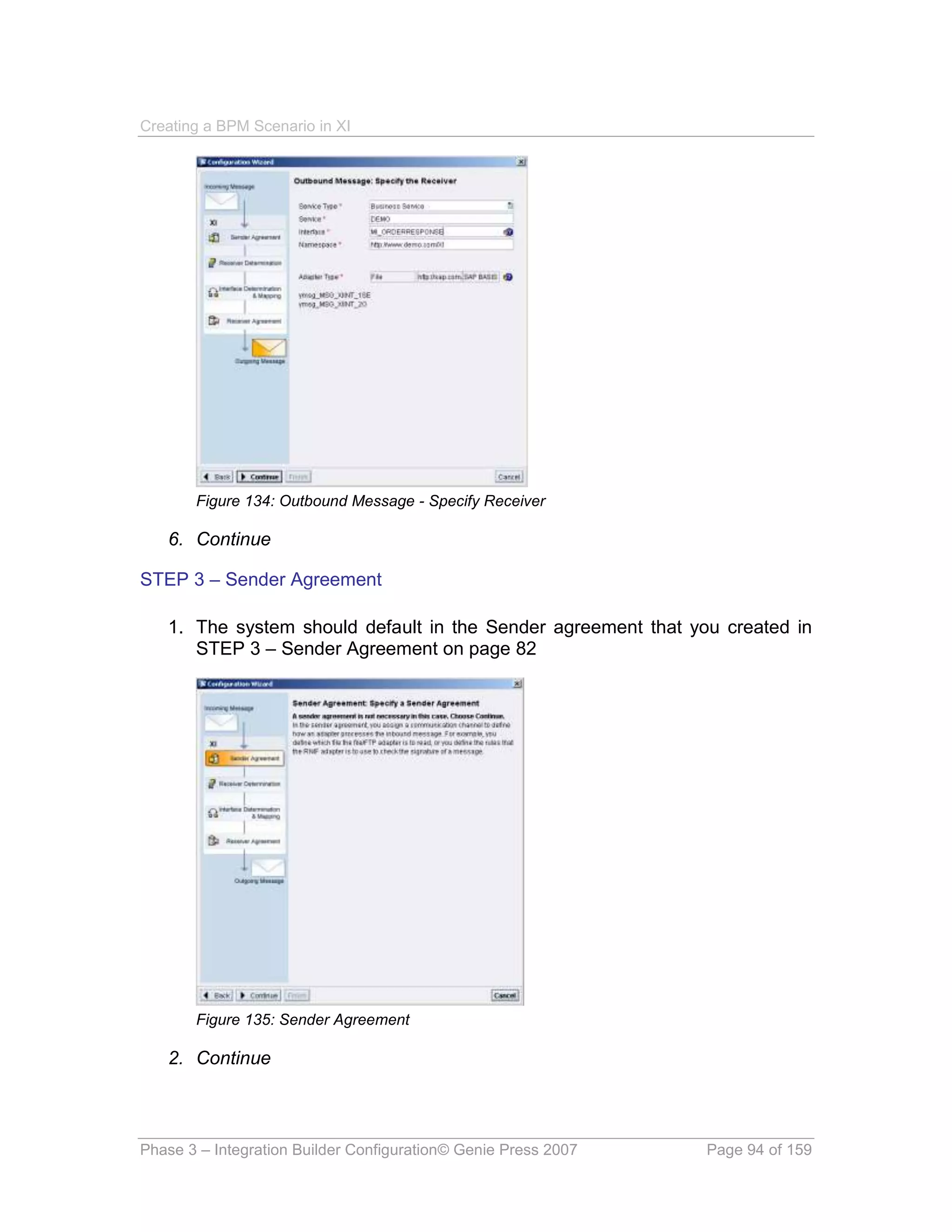 Creating a BPM Scenario in XI




       Figure 134: Outbound Message - Specify Receiver

   6. Continue

STEP 3 – Sender Agreement

   1. The system should default in the Sender agreement that you created in
      STEP 3 – Sender Agreement on page 82




       Figure 135: Sender Agreement

   2. Continue



Phase 3 – Integration Builder Configuration© Genie Press 2007   Page 94 of 159
 