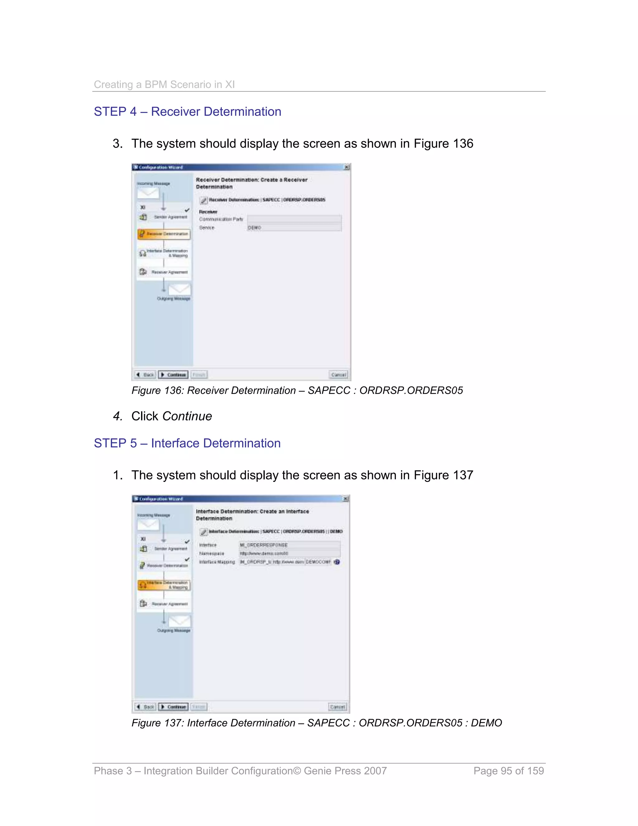 Creating a BPM Scenario in XI

STEP 4 – Receiver Determination

   3. The system should display the screen as shown in Figure 136




       Figure 136: Receiver Determination – SAPECC : ORDRSP.ORDERS05

   4. Click Continue

STEP 5 – Interface Determination

   1. The system should display the screen as shown in Figure 137




       Figure 137: Interface Determination – SAPECC : ORDRSP.ORDERS05 : DEMO



Phase 3 – Integration Builder Configuration© Genie Press 2007          Page 95 of 159
 