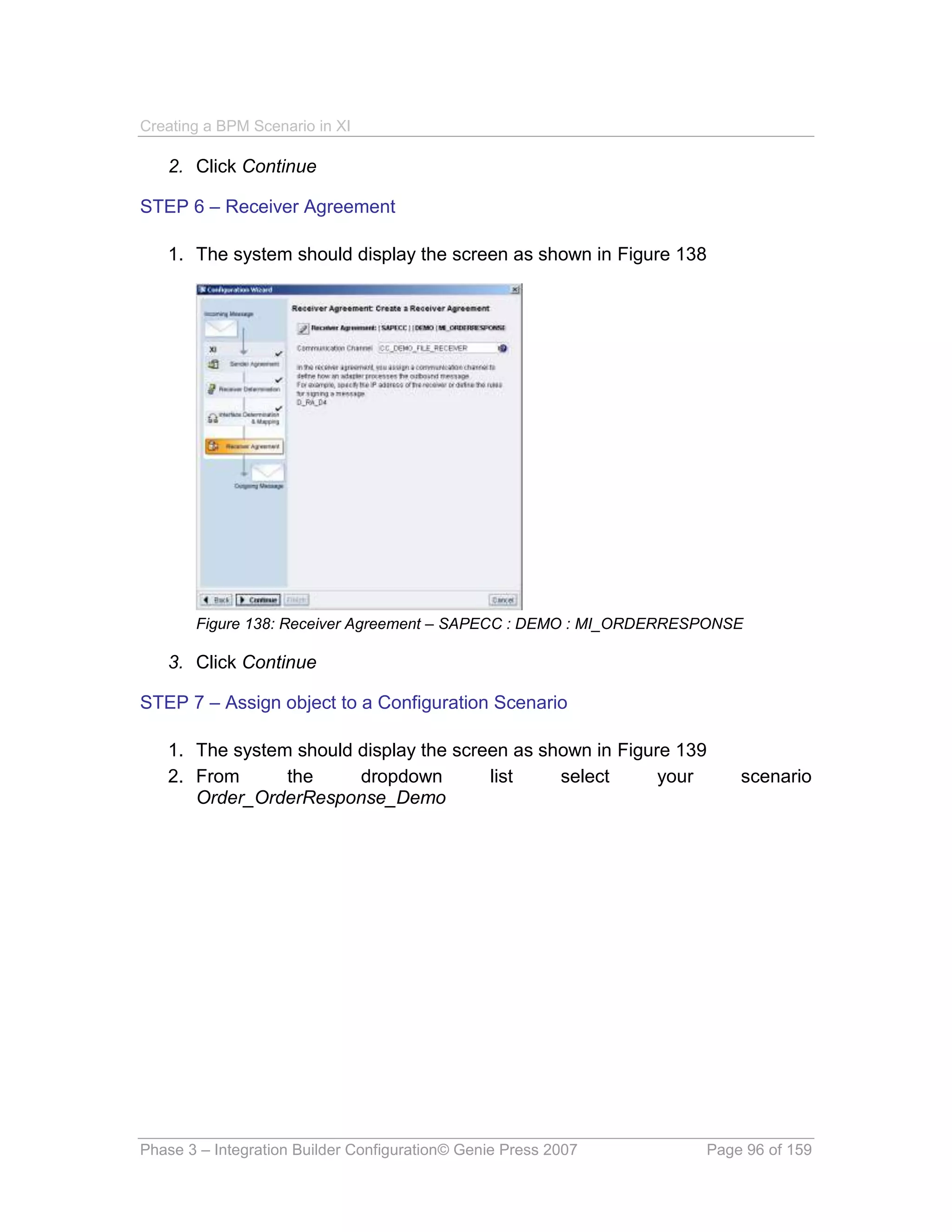 Creating a BPM Scenario in XI

   2. Click Continue

STEP 6 – Receiver Agreement

   1. The system should display the screen as shown in Figure 138




       Figure 138: Receiver Agreement – SAPECC : DEMO : MI_ORDERRESPONSE

   3. Click Continue

STEP 7 – Assign object to a Configuration Scenario

   1. The system should display the screen as shown in Figure 139
   2. From      the     dropdown        list    select      your       scenario
      Order_OrderResponse_Demo




Phase 3 – Integration Builder Configuration© Genie Press 2007      Page 96 of 159
 
