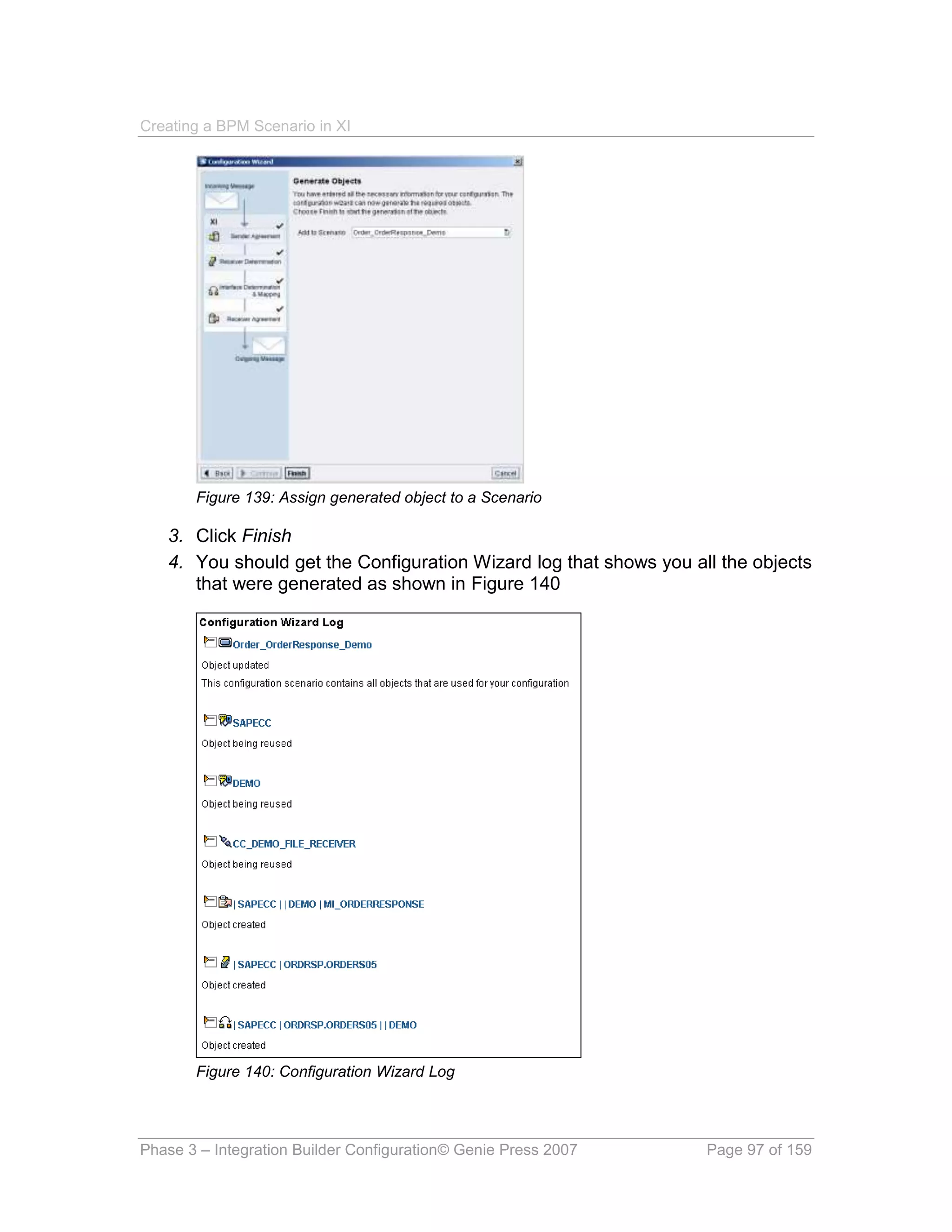 Creating a BPM Scenario in XI




       Figure 139: Assign generated object to a Scenario

   3. Click Finish
   4. You should get the Configuration Wizard log that shows you all the objects
      that were generated as shown in Figure 140




       Figure 140: Configuration Wizard Log




Phase 3 – Integration Builder Configuration© Genie Press 2007      Page 97 of 159
 