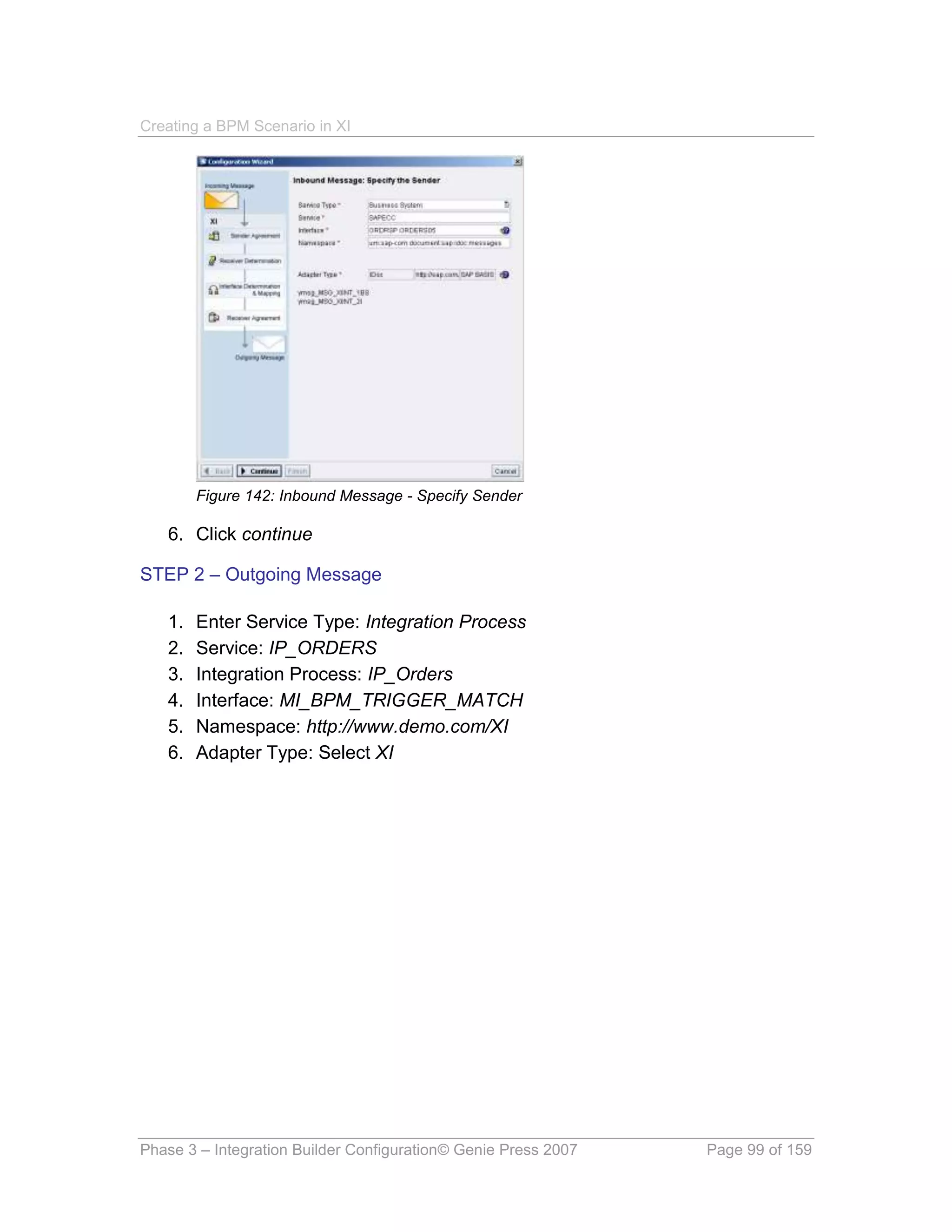 Creating a BPM Scenario in XI




        Figure 142: Inbound Message - Specify Sender

   6. Click continue

STEP 2 – Outgoing Message

   1.   Enter Service Type: Integration Process
   2.   Service: IP_ORDERS
   3.   Integration Process: IP_Orders
   4.   Interface: MI_BPM_TRIGGER_MATCH
   5.   Namespace: http://www.demo.com/XI
   6.   Adapter Type: Select XI




Phase 3 – Integration Builder Configuration© Genie Press 2007   Page 99 of 159
 